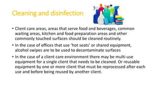 Cleaning and disinfection
• Client care areas, areas that serve food and beverages, common
waiting areas, kitchen and food preparation areas and other
commonly touched surfaces should be cleaned routinely.
• In the case of offices that use ‘hot seats’ or shared equipment,
alcohol swipes are to be used to decontaminate surfaces
• In the case of a client care environment there may be multi-use
equipment for a single client that needs to be cleaned. Or reusable
equipment by one or more client that must be reprocessed after each
use and before being reused by another client.
 