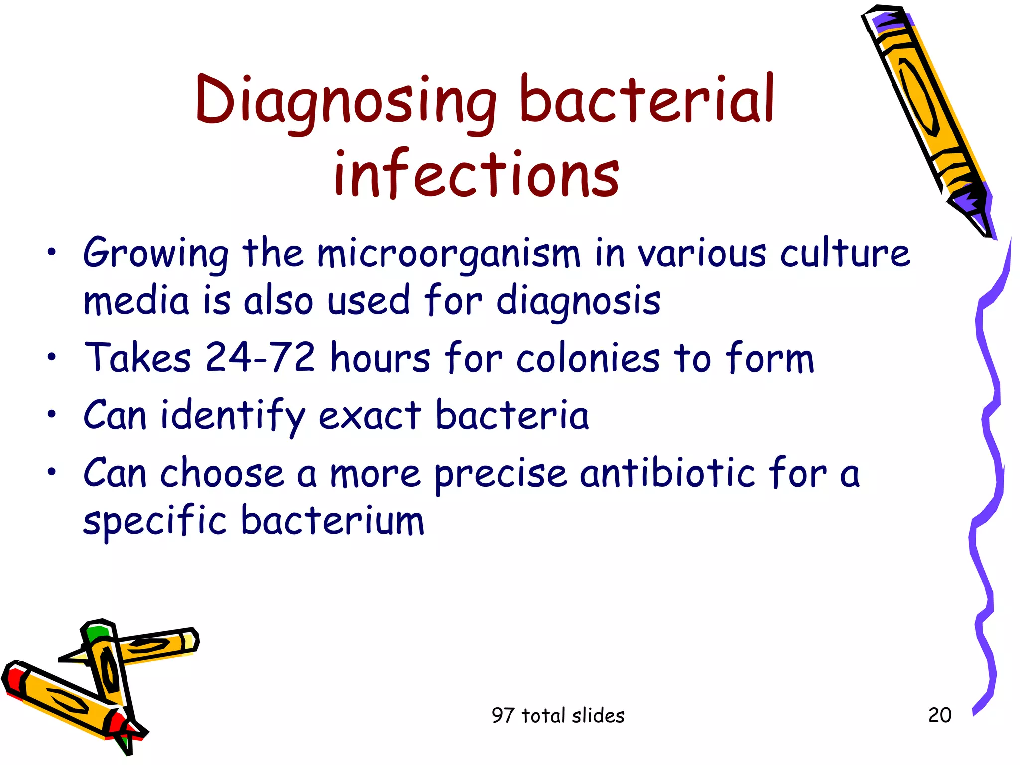 97 total slides 20
Diagnosing bacterial
infections
• Growing the microorganism in various culture
media is also used for diagnosis
• Takes 24-72 hours for colonies to form
• Can identify exact bacteria
• Can choose a more precise antibiotic for a
specific bacterium
 