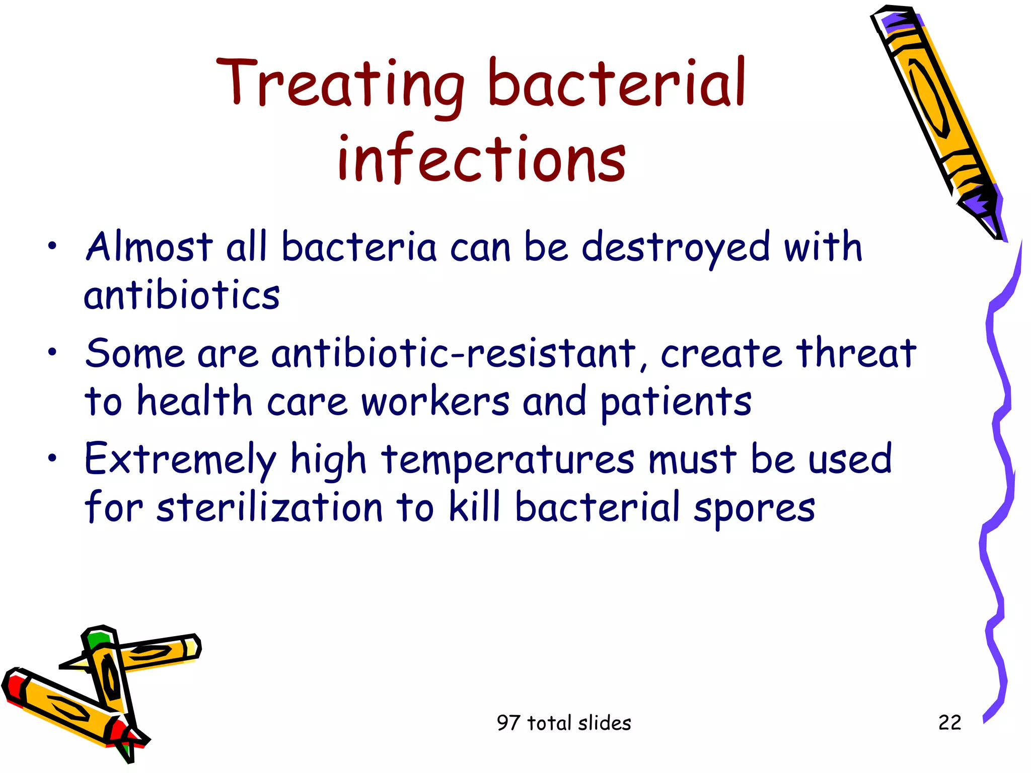 97 total slides 22
Treating bacterial
infections
• Almost all bacteria can be destroyed with
antibiotics
• Some are antibiotic-resistant, create threat
to health care workers and patients
• Extremely high temperatures must be used
for sterilization to kill bacterial spores
 