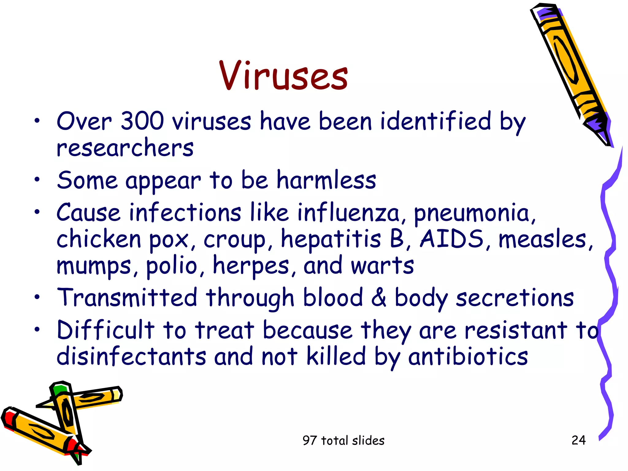 97 total slides 24
Viruses
• Over 300 viruses have been identified by
researchers
• Some appear to be harmless
• Cause infections like influenza, pneumonia,
chicken pox, croup, hepatitis B, AIDS, measles,
mumps, polio, herpes, and warts
• Transmitted through blood & body secretions
• Difficult to treat because they are resistant to
disinfectants and not killed by antibiotics
 