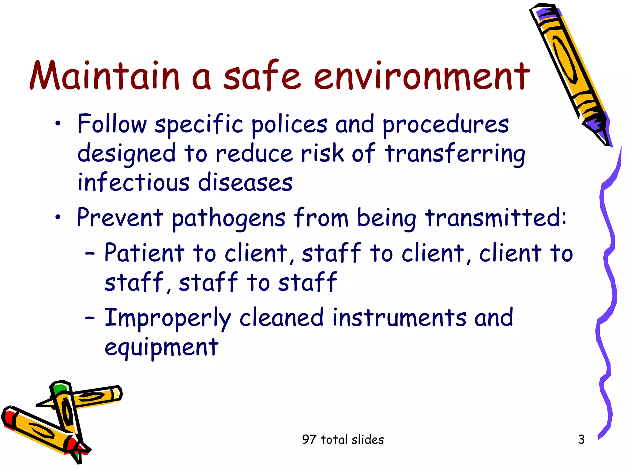 97 total slides 3
Maintain a safe environment
• Follow specific polices and procedures
designed to reduce risk of transferring
infectious diseases
• Prevent pathogens from being transmitted:
– Patient to client, staff to client, client to
staff, staff to staff
– Improperly cleaned instruments and
equipment
 