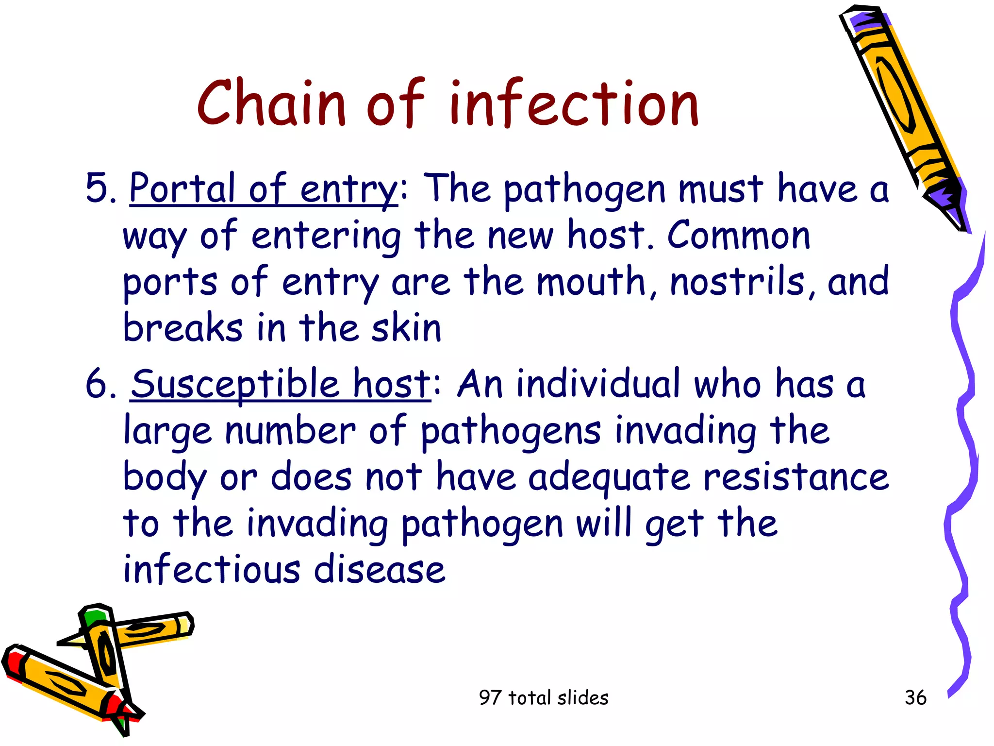 97 total slides 36
Chain of infection
5. Portal of entry: The pathogen must have a
way of entering the new host. Common
ports of entry are the mouth, nostrils, and
breaks in the skin
6. Susceptible host: An individual who has a
large number of pathogens invading the
body or does not have adequate resistance
to the invading pathogen will get the
infectious disease
 