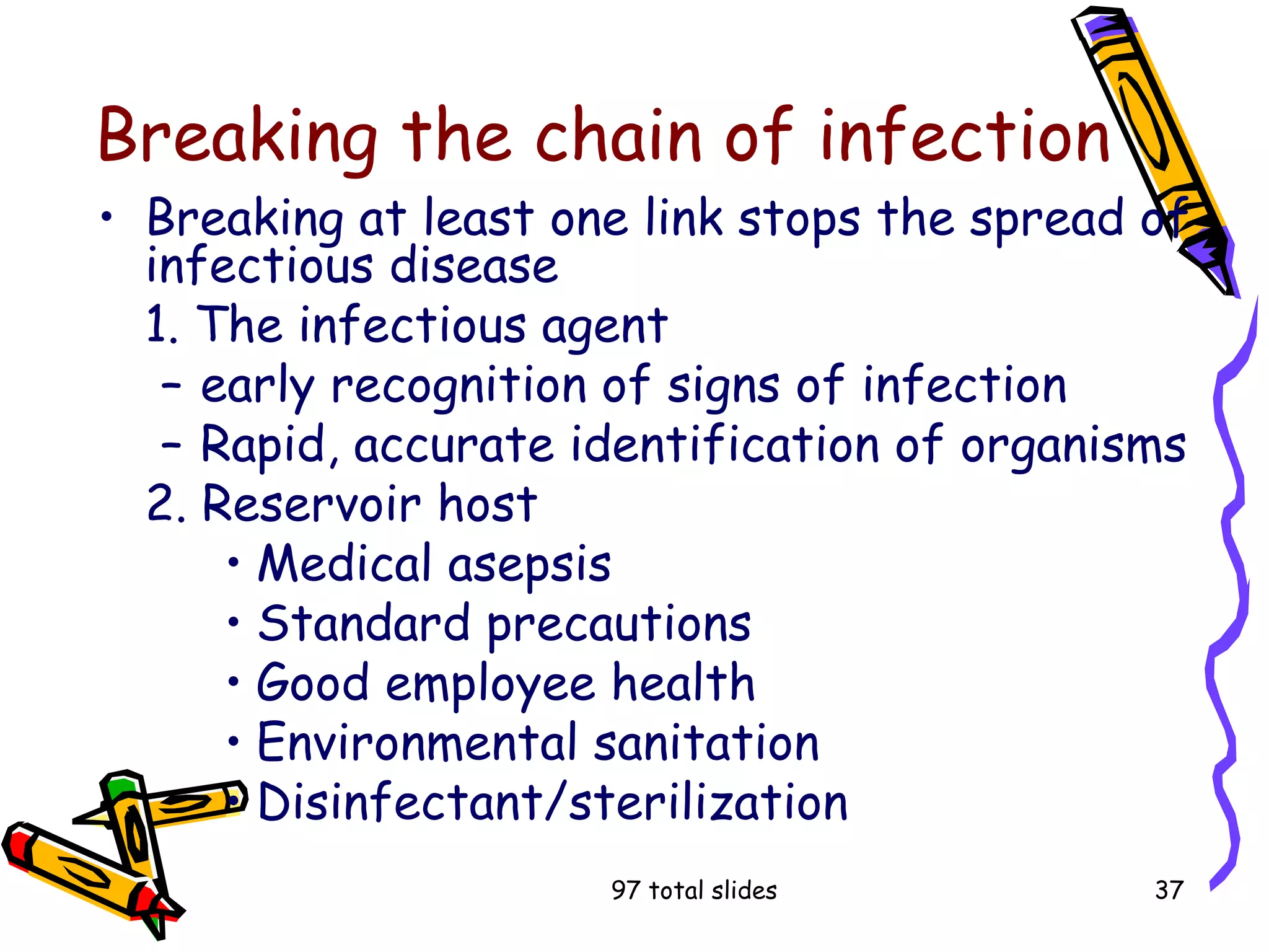 97 total slides 37
Breaking the chain of infection
• Breaking at least one link stops the spread of
infectious disease
1. The infectious agent
– early recognition of signs of infection
– Rapid, accurate identification of organisms
2. Reservoir host
• Medical asepsis
• Standard precautions
• Good employee health
• Environmental sanitation
• Disinfectant/sterilization
 