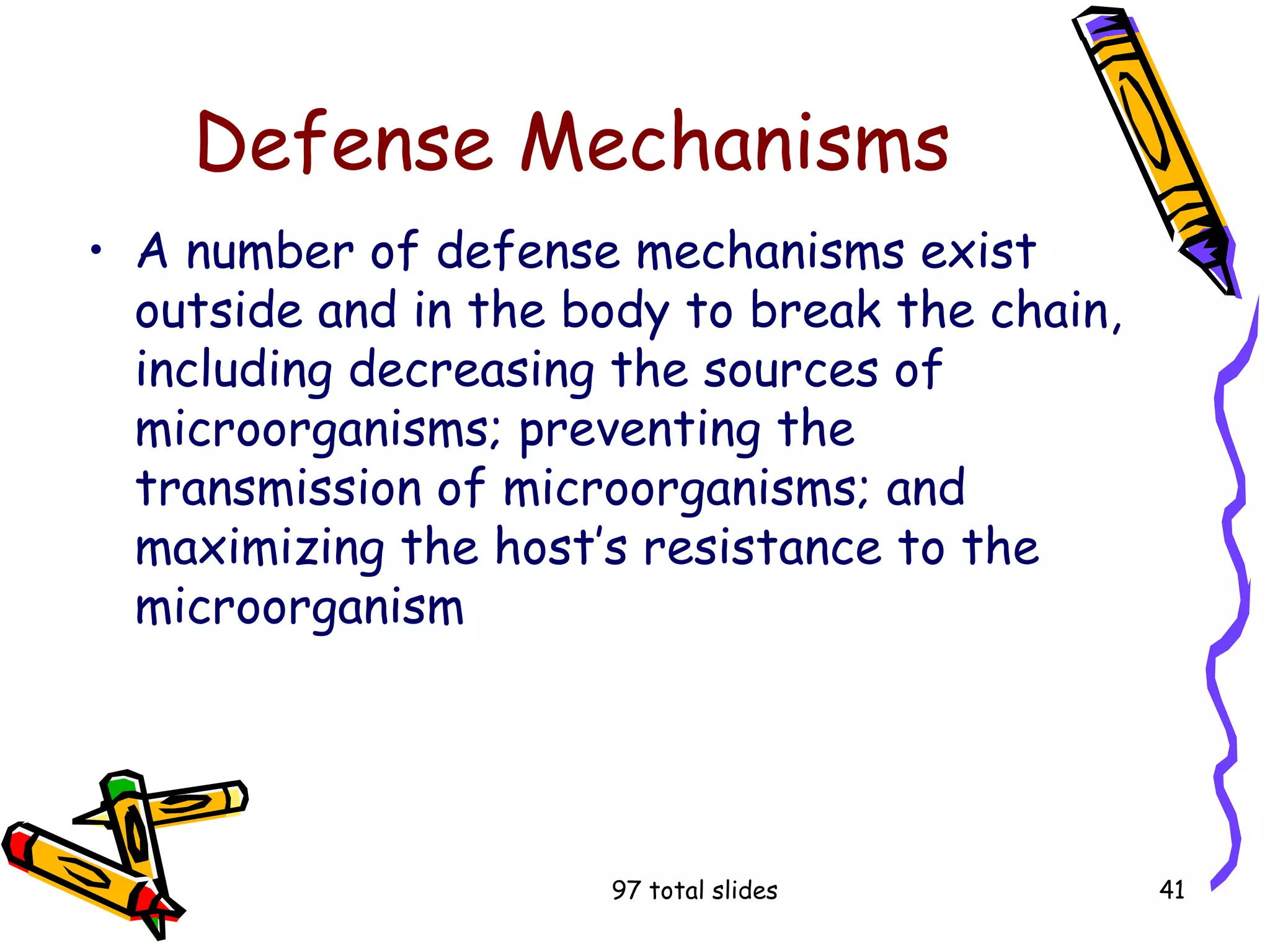 97 total slides 41
Defense Mechanisms
• A number of defense mechanisms exist
outside and in the body to break the chain,
including decreasing the sources of
microorganisms; preventing the
transmission of microorganisms; and
maximizing the host’s resistance to the
microorganism
 