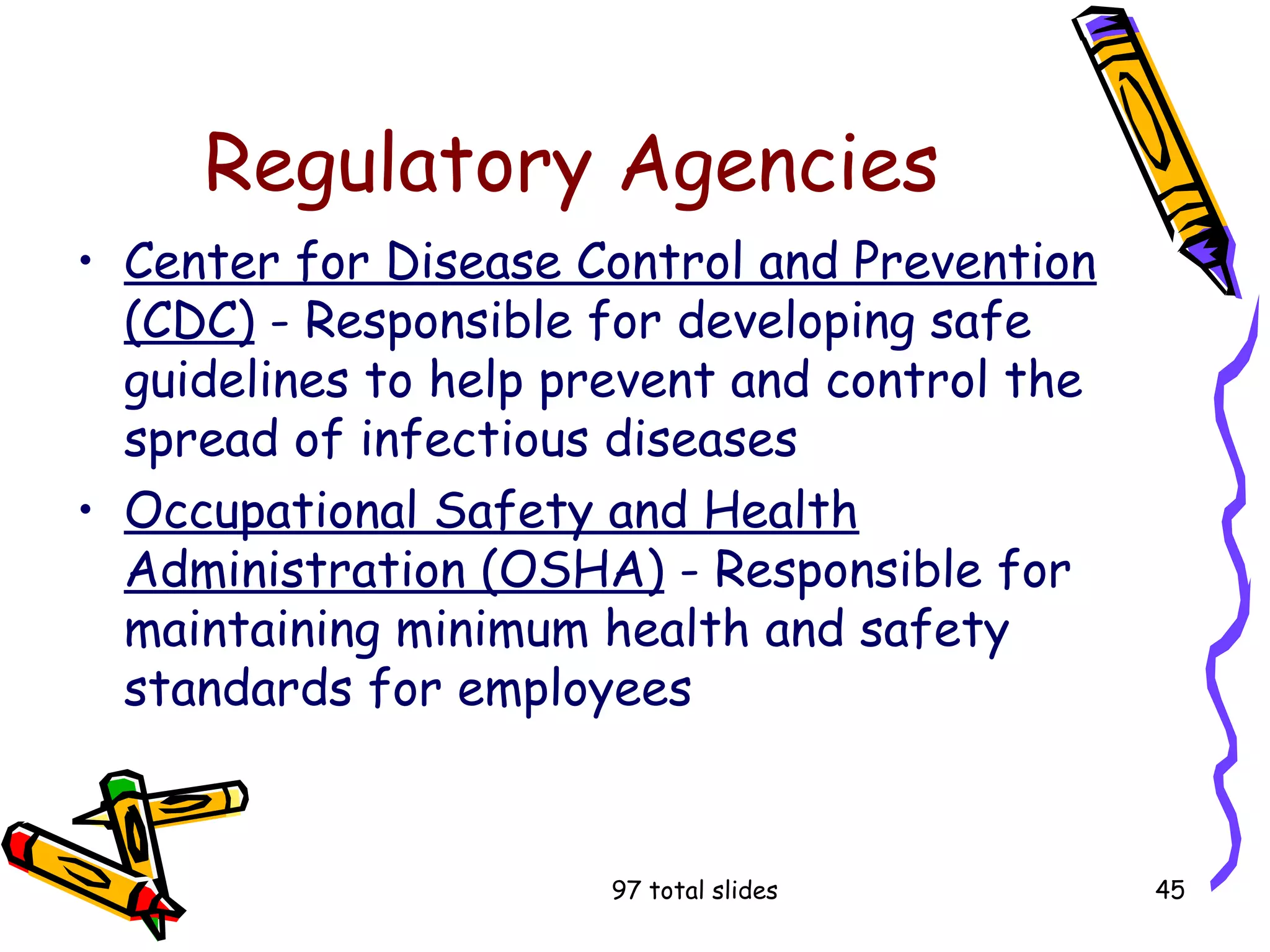 97 total slides 45
Regulatory Agencies
• Center for Disease Control and Prevention
(CDC) - Responsible for developing safe
guidelines to help prevent and control the
spread of infectious diseases
• Occupational Safety and Health
Administration (OSHA) - Responsible for
maintaining minimum health and safety
standards for employees
 