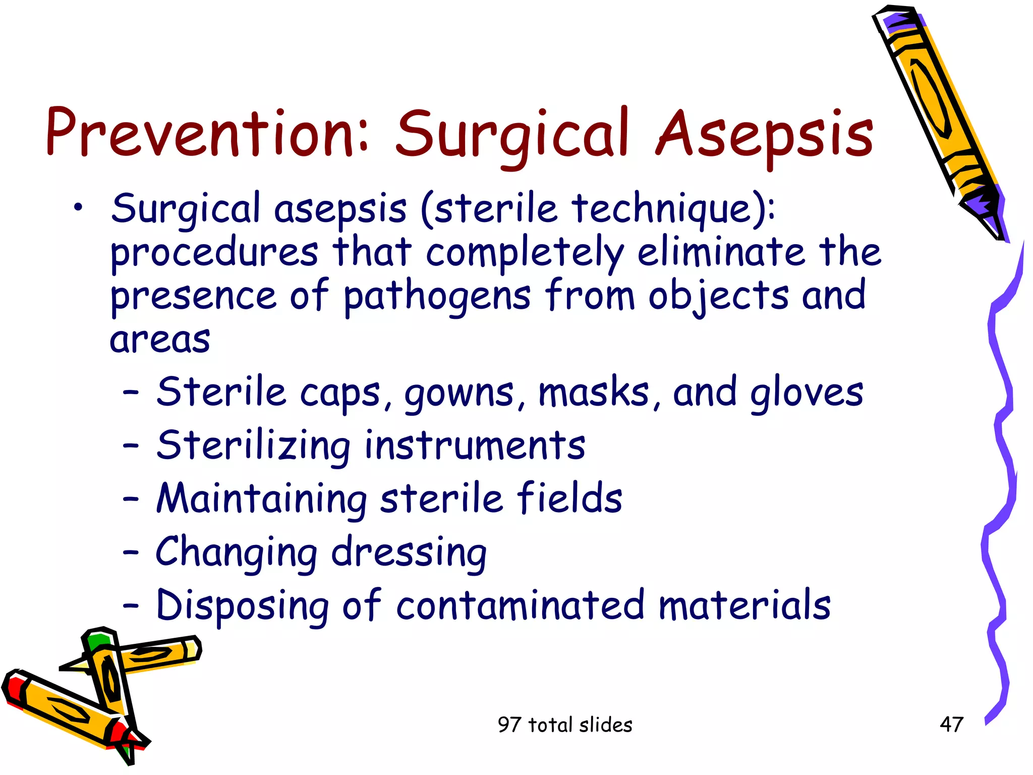 97 total slides 47
Prevention: Surgical Asepsis
• Surgical asepsis (sterile technique):
procedures that completely eliminate the
presence of pathogens from objects and
areas
– Sterile caps, gowns, masks, and gloves
– Sterilizing instruments
– Maintaining sterile fields
– Changing dressing
– Disposing of contaminated materials
 