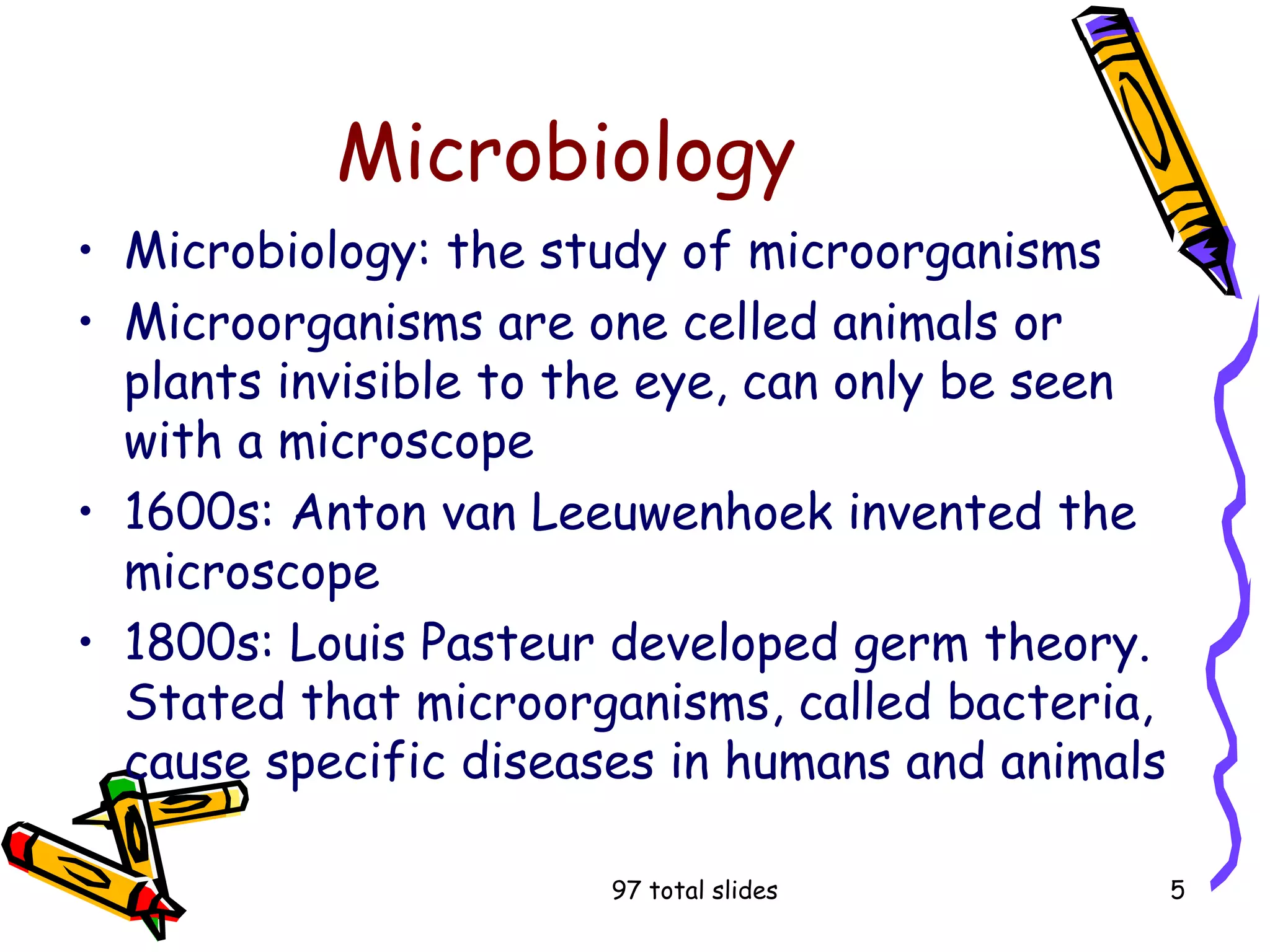97 total slides 5
Microbiology
• Microbiology: the study of microorganisms
• Microorganisms are one celled animals or
plants invisible to the eye, can only be seen
with a microscope
• 1600s: Anton van Leeuwenhoek invented the
microscope
• 1800s: Louis Pasteur developed germ theory.
Stated that microorganisms, called bacteria,
cause specific diseases in humans and animals
 