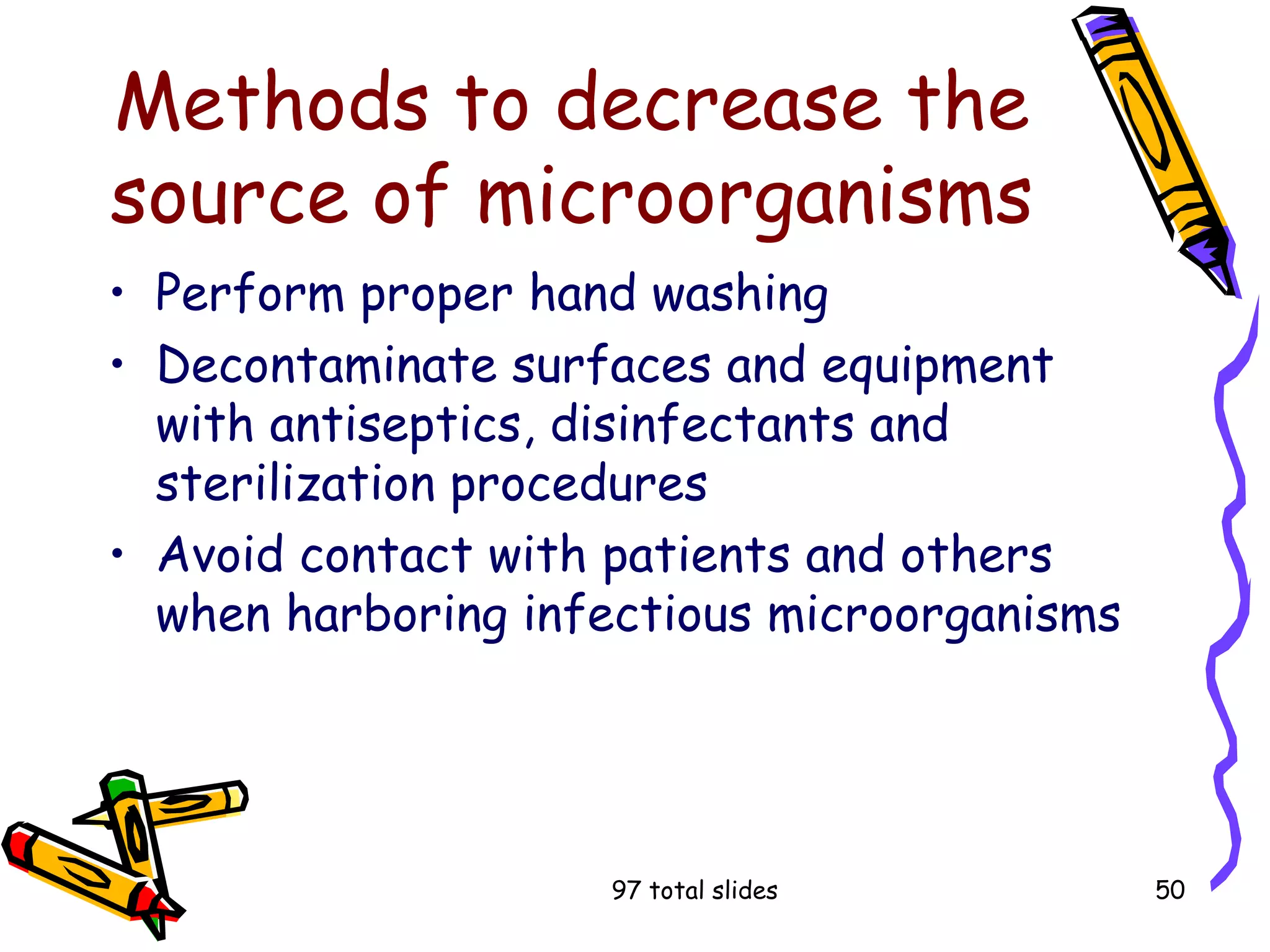 97 total slides 50
Methods to decrease the
source of microorganisms
• Perform proper hand washing
• Decontaminate surfaces and equipment
with antiseptics, disinfectants and
sterilization procedures
• Avoid contact with patients and others
when harboring infectious microorganisms
 