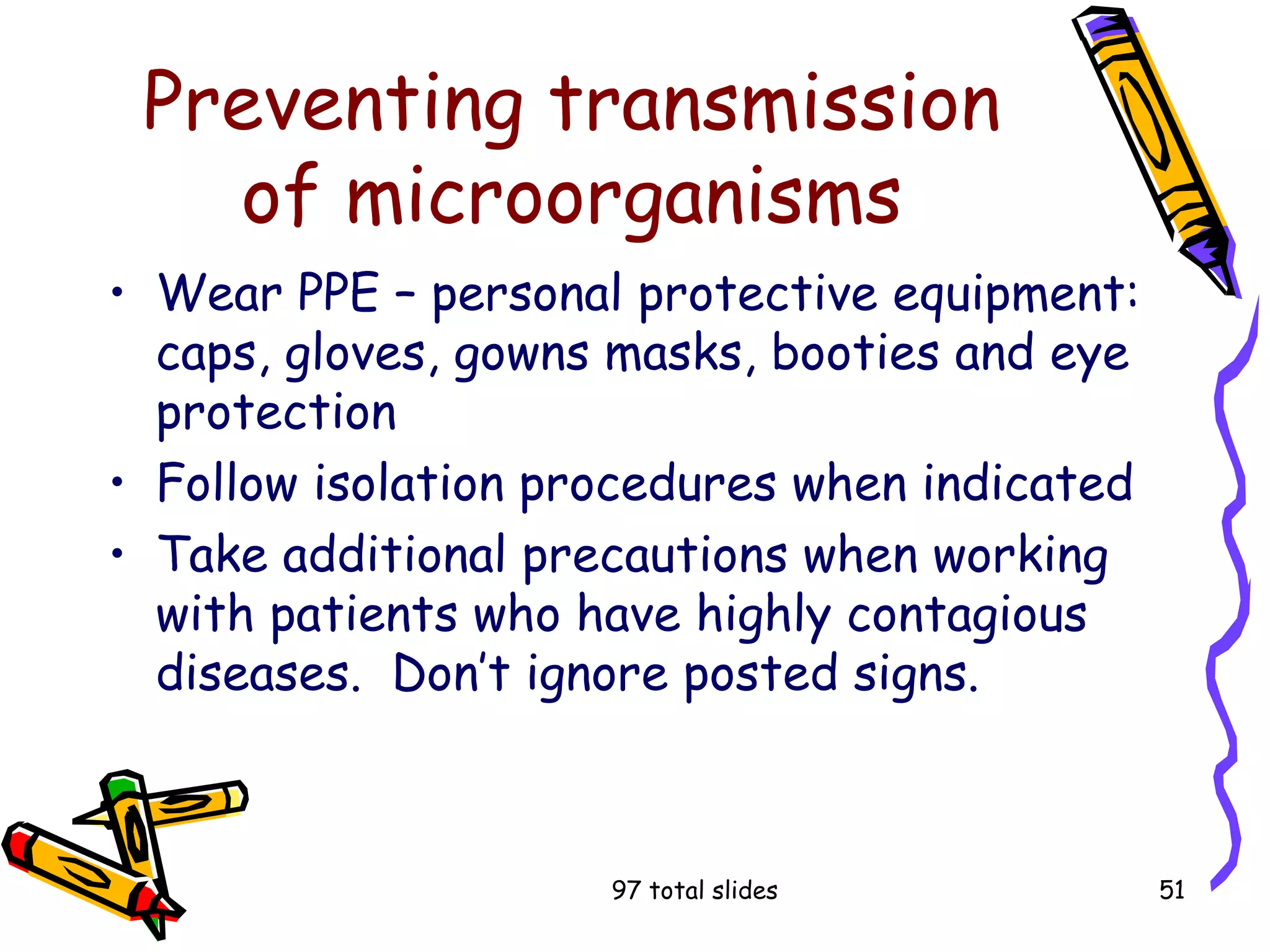 97 total slides 51
Preventing transmission
of microorganisms
• Wear PPE – personal protective equipment:
caps, gloves, gowns masks, booties and eye
protection
• Follow isolation procedures when indicated
• Take additional precautions when working
with patients who have highly contagious
diseases. Don’t ignore posted signs.
 