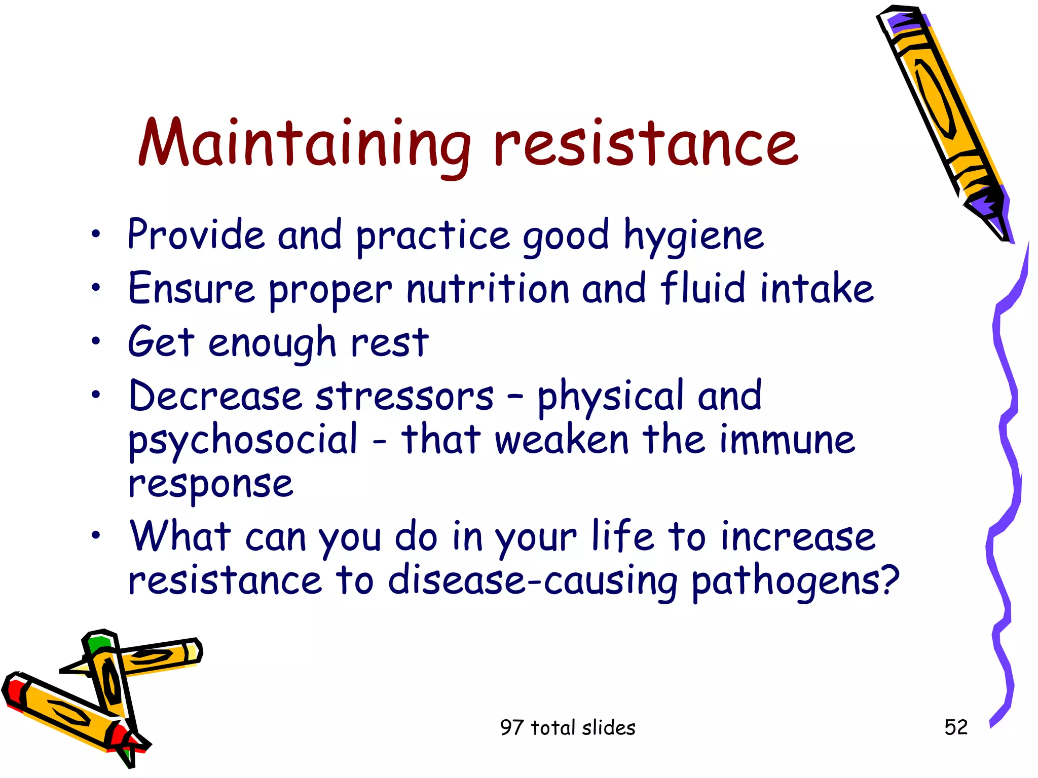 97 total slides 52
Maintaining resistance
• Provide and practice good hygiene
• Ensure proper nutrition and fluid intake
• Get enough rest
• Decrease stressors – physical and
psychosocial - that weaken the immune
response
• What can you do in your life to increase
resistance to disease-causing pathogens?
 