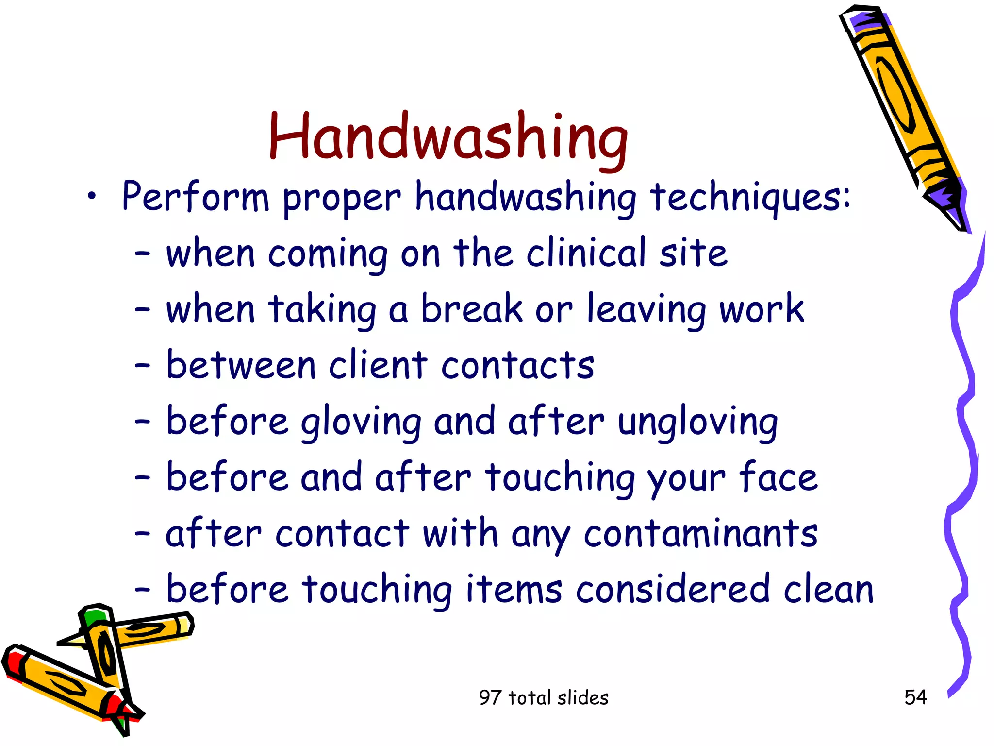 97 total slides 54
Handwashing
• Perform proper handwashing techniques:
– when coming on the clinical site
– when taking a break or leaving work
– between client contacts
– before gloving and after ungloving
– before and after touching your face
– after contact with any contaminants
– before touching items considered clean
 