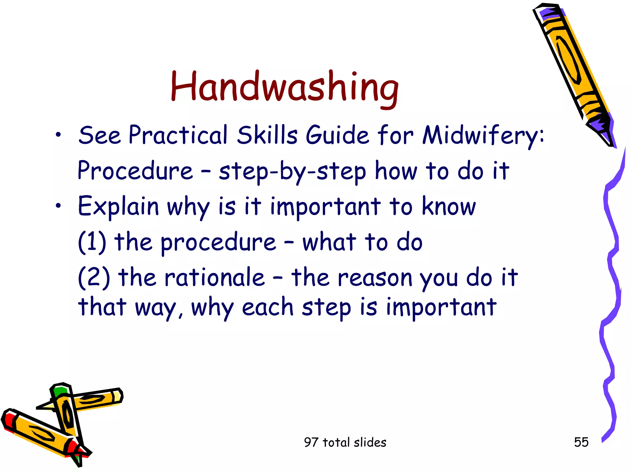 97 total slides 55
Handwashing
• See Practical Skills Guide for Midwifery:
Procedure – step-by-step how to do it
• Explain why is it important to know
(1) the procedure – what to do
(2) the rationale – the reason you do it
that way, why each step is important
 