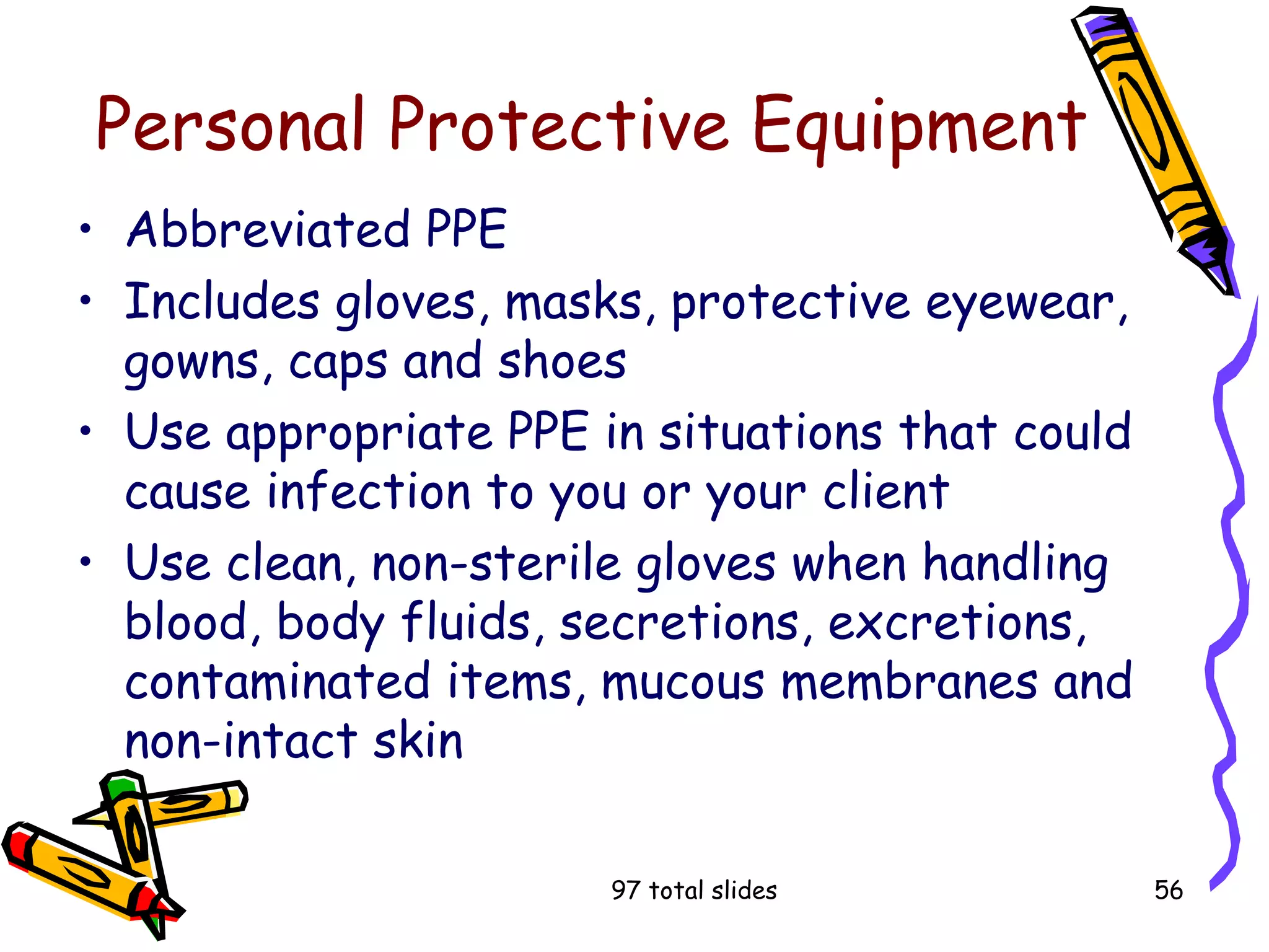 97 total slides 56
Personal Protective Equipment
• Abbreviated PPE
• Includes gloves, masks, protective eyewear,
gowns, caps and shoes
• Use appropriate PPE in situations that could
cause infection to you or your client
• Use clean, non-sterile gloves when handling
blood, body fluids, secretions, excretions,
contaminated items, mucous membranes and
non-intact skin
 