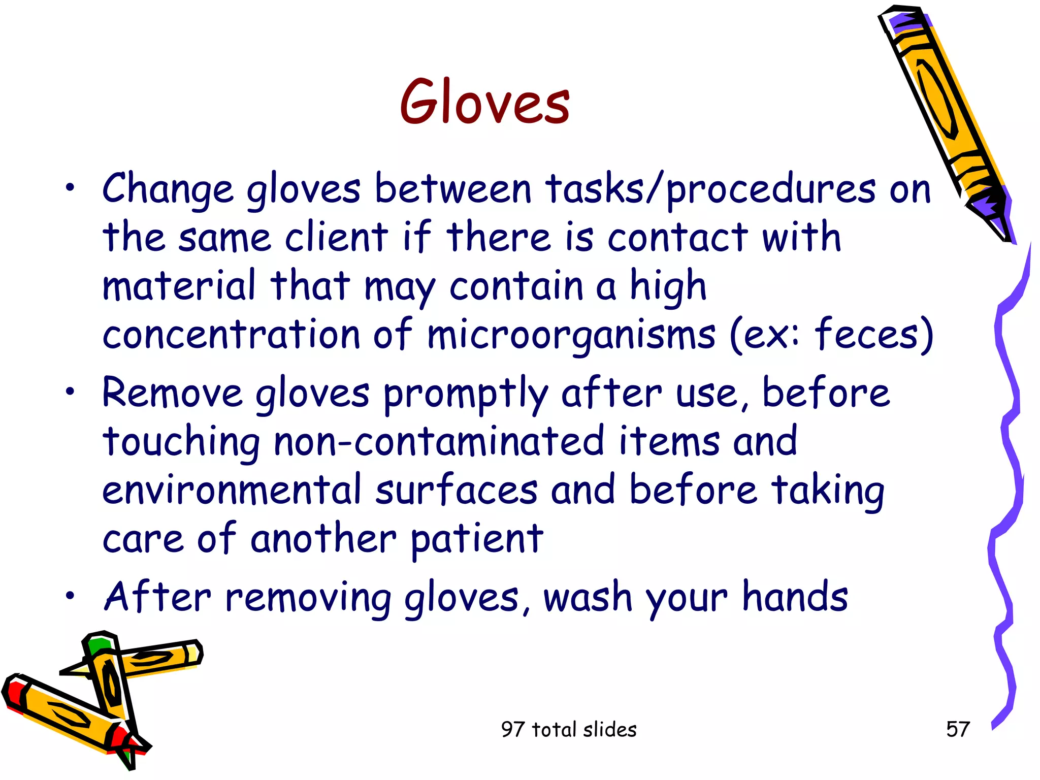 97 total slides 57
Gloves
• Change gloves between tasks/procedures on
the same client if there is contact with
material that may contain a high
concentration of microorganisms (ex: feces)
• Remove gloves promptly after use, before
touching non-contaminated items and
environmental surfaces and before taking
care of another patient
• After removing gloves, wash your hands
 