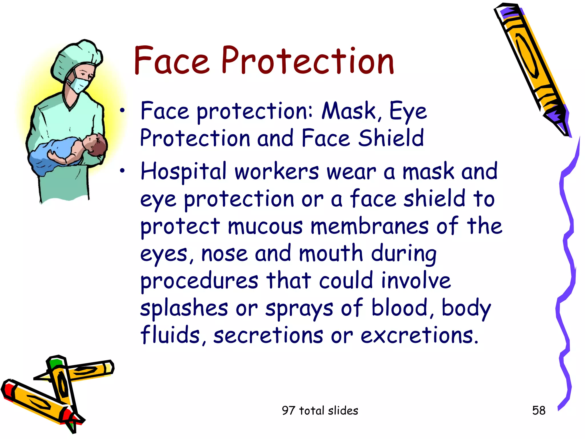 97 total slides 58
Face Protection
• Face protection: Mask, Eye
Protection and Face Shield
• Hospital workers wear a mask and
eye protection or a face shield to
protect mucous membranes of the
eyes, nose and mouth during
procedures that could involve
splashes or sprays of blood, body
fluids, secretions or excretions.
 
