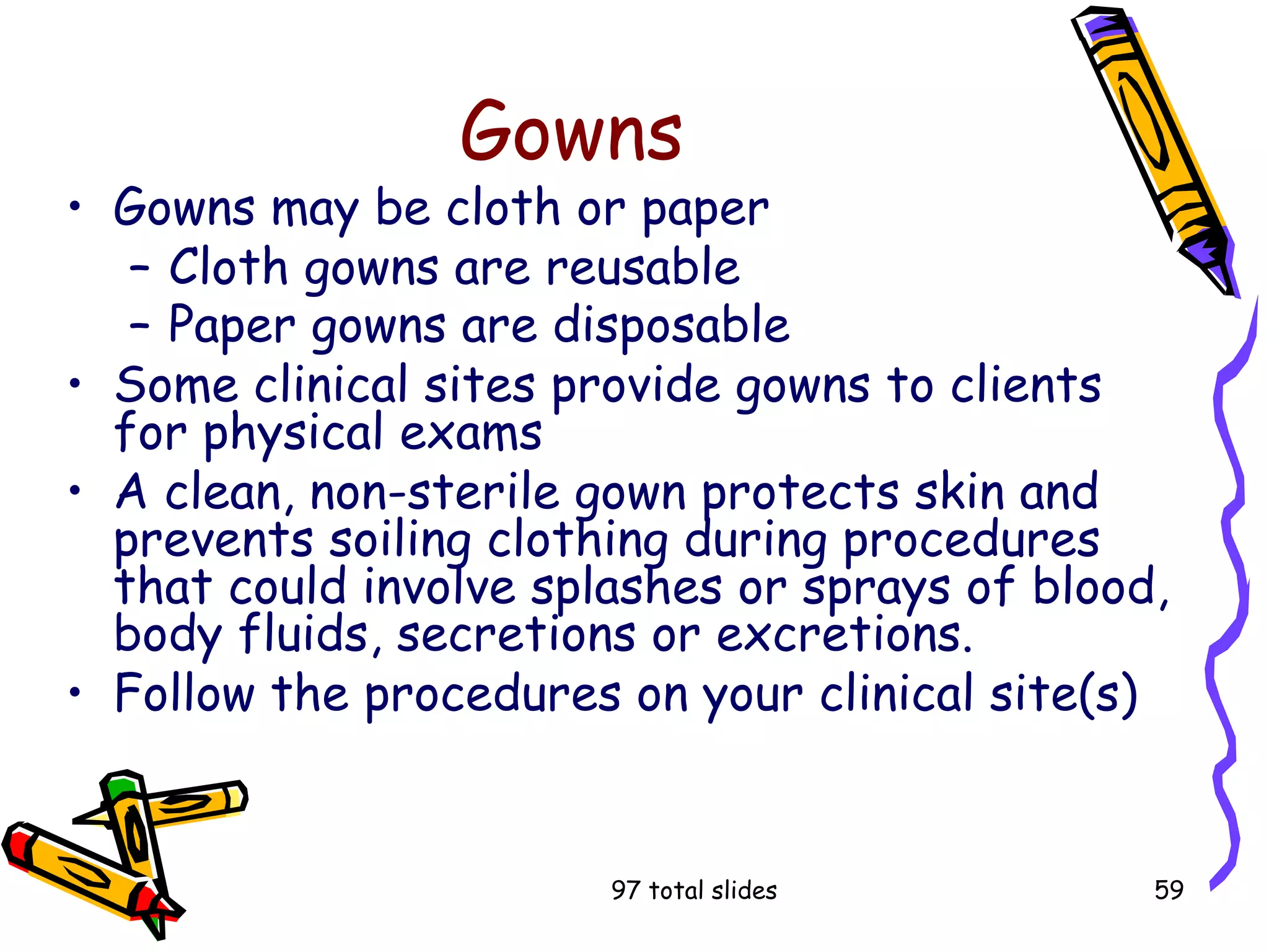 97 total slides 59
Gowns
• Gowns may be cloth or paper
– Cloth gowns are reusable
– Paper gowns are disposable
• Some clinical sites provide gowns to clients
for physical exams
• A clean, non-sterile gown protects skin and
prevents soiling clothing during procedures
that could involve splashes or sprays of blood,
body fluids, secretions or excretions.
• Follow the procedures on your clinical site(s)
 