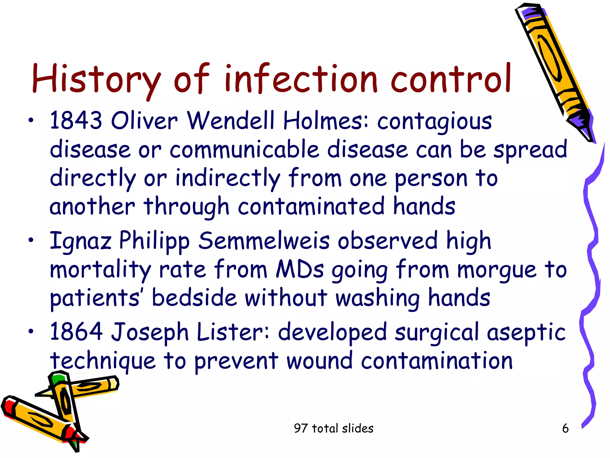 97 total slides 6
History of infection control
• 1843 Oliver Wendell Holmes: contagious
disease or communicable disease can be spread
directly or indirectly from one person to
another through contaminated hands
• Ignaz Philipp Semmelweis observed high
mortality rate from MDs going from morgue to
patients’ bedside without washing hands
• 1864 Joseph Lister: developed surgical aseptic
technique to prevent wound contamination
 