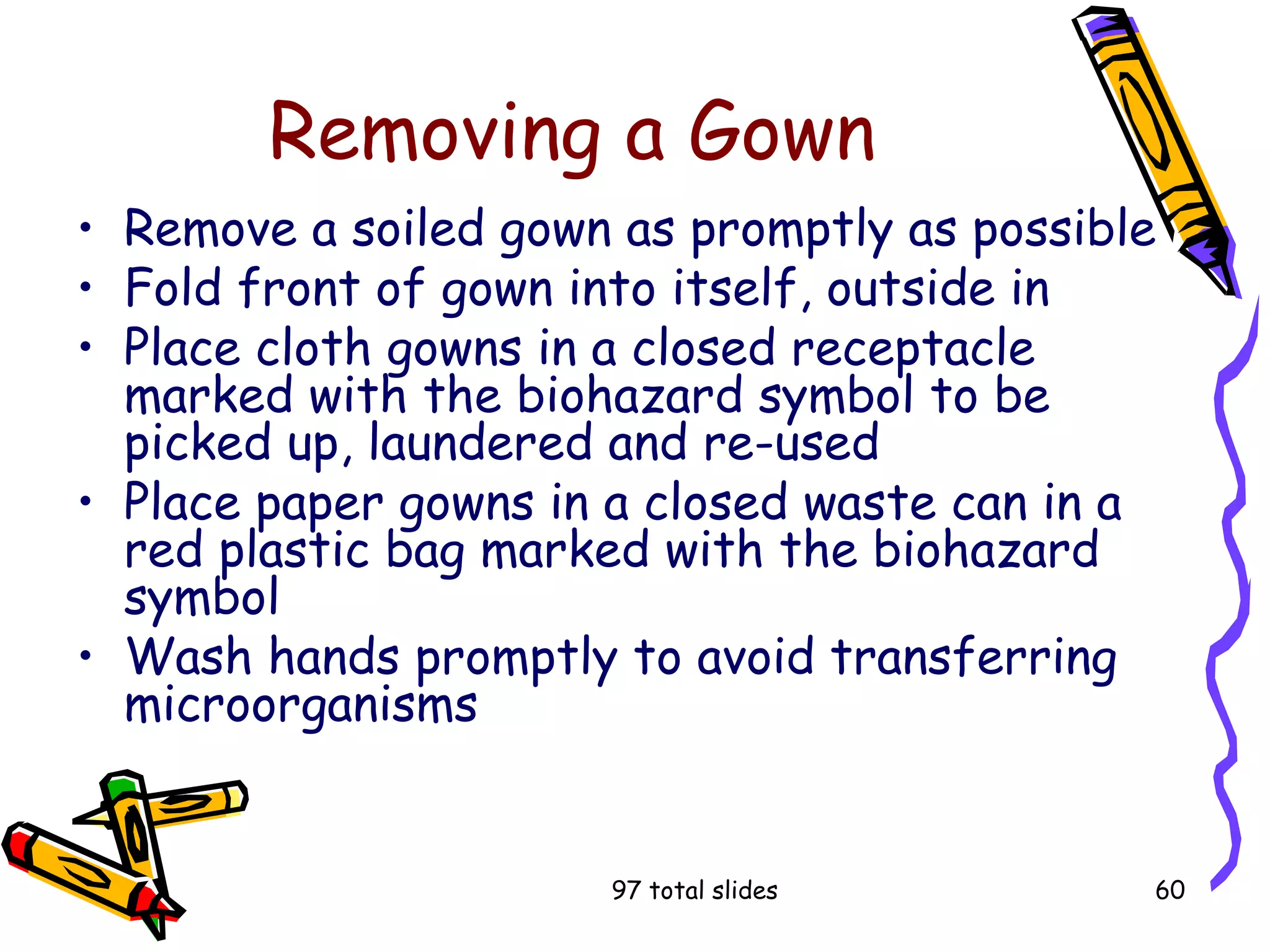 97 total slides 60
Removing a Gown
• Remove a soiled gown as promptly as possible
• Fold front of gown into itself, outside in
• Place cloth gowns in a closed receptacle
marked with the biohazard symbol to be
picked up, laundered and re-used
• Place paper gowns in a closed waste can in a
red plastic bag marked with the biohazard
symbol
• Wash hands promptly to avoid transferring
microorganisms
 