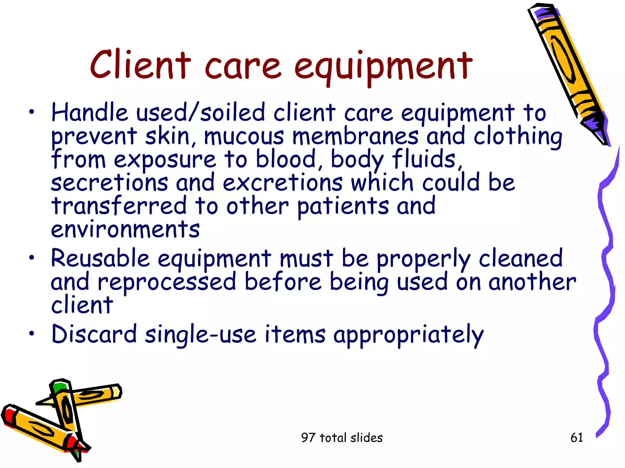 97 total slides 61
Client care equipment
• Handle used/soiled client care equipment to
prevent skin, mucous membranes and clothing
from exposure to blood, body fluids,
secretions and excretions which could be
transferred to other patients and
environments
• Reusable equipment must be properly cleaned
and reprocessed before being used on another
client
• Discard single-use items appropriately
 