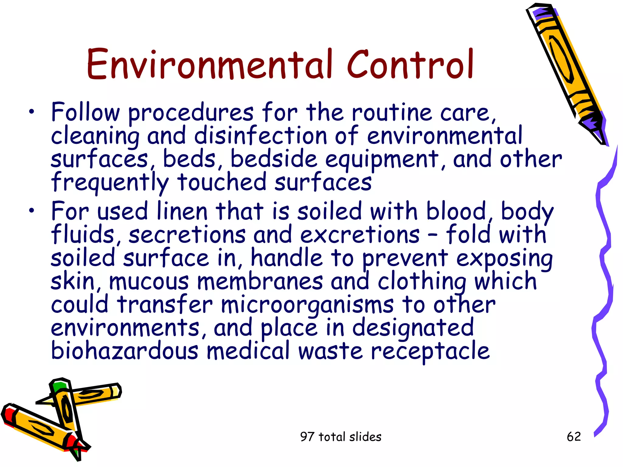 97 total slides 62
Environmental Control
• Follow procedures for the routine care,
cleaning and disinfection of environmental
surfaces, beds, bedside equipment, and other
frequently touched surfaces
• For used linen that is soiled with blood, body
fluids, secretions and excretions – fold with
soiled surface in, handle to prevent exposing
skin, mucous membranes and clothing which
could transfer microorganisms to other
environments, and place in designated
biohazardous medical waste receptacle
 