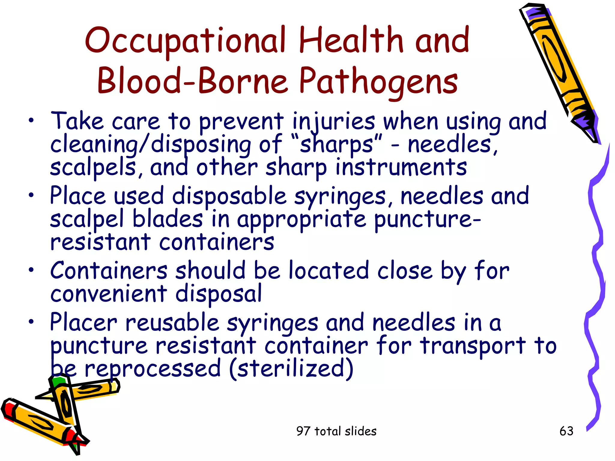 97 total slides 63
Occupational Health and
Blood-Borne Pathogens
• Take care to prevent injuries when using and
cleaning/disposing of “sharps” - needles,
scalpels, and other sharp instruments
• Place used disposable syringes, needles and
scalpel blades in appropriate puncture-
resistant containers
• Containers should be located close by for
convenient disposal
• Placer reusable syringes and needles in a
puncture resistant container for transport to
be reprocessed (sterilized)
 