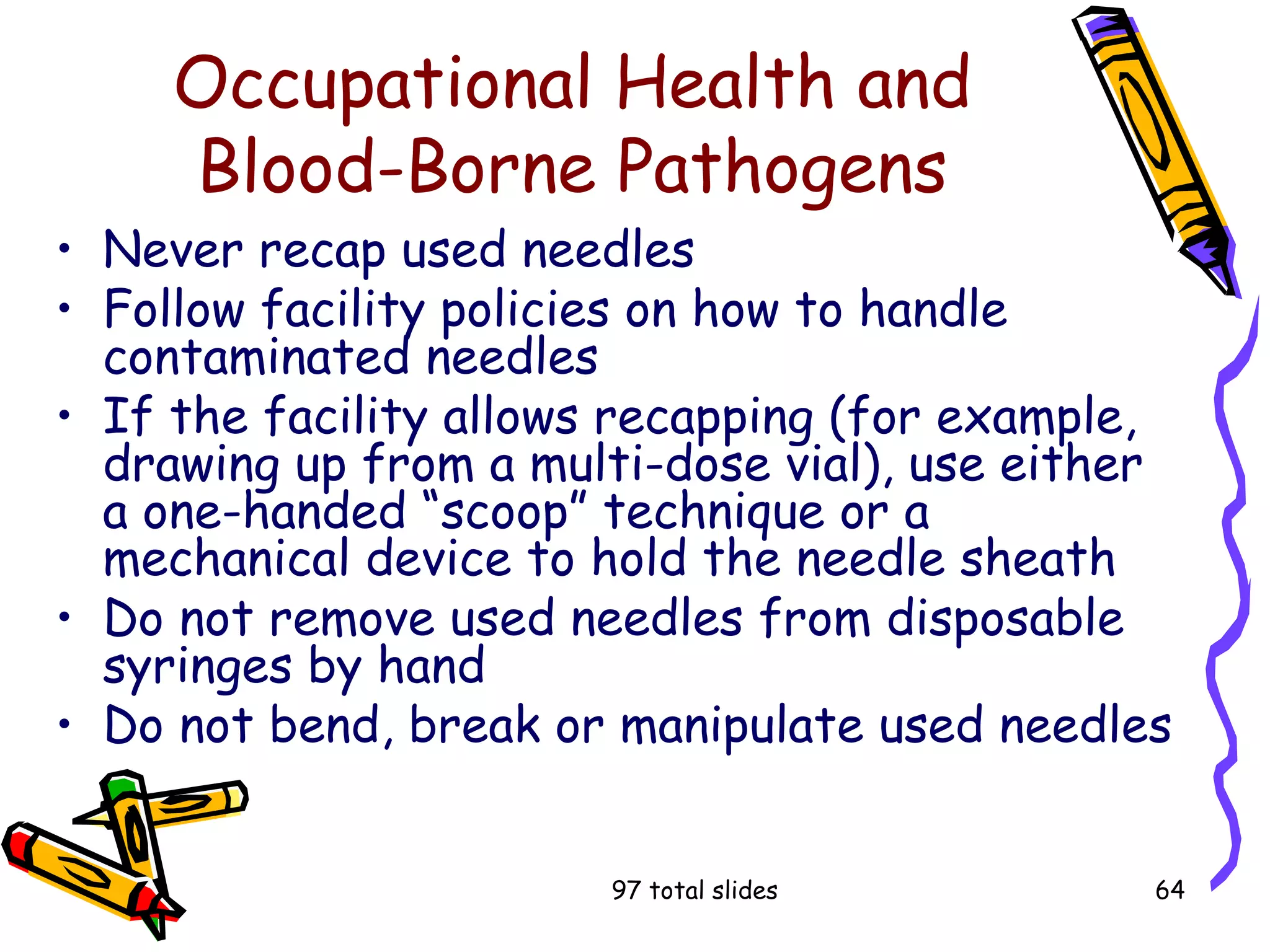 97 total slides 64
Occupational Health and
Blood-Borne Pathogens
• Never recap used needles
• Follow facility policies on how to handle
contaminated needles
• If the facility allows recapping (for example,
drawing up from a multi-dose vial), use either
a one-handed “scoop” technique or a
mechanical device to hold the needle sheath
• Do not remove used needles from disposable
syringes by hand
• Do not bend, break or manipulate used needles
 