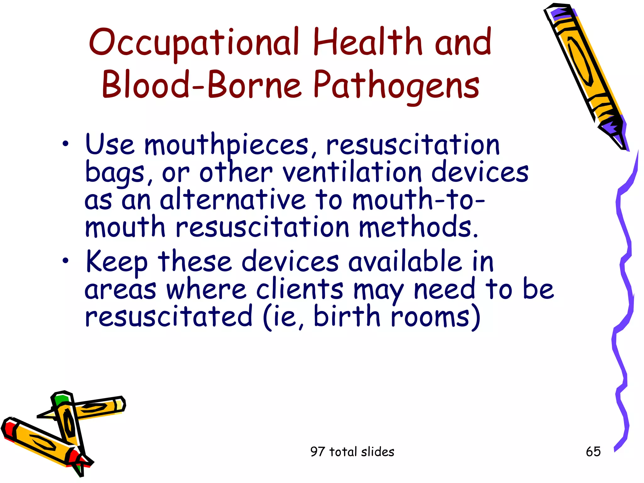 97 total slides 65
Occupational Health and
Blood-Borne Pathogens
• Use mouthpieces, resuscitation
bags, or other ventilation devices
as an alternative to mouth-to-
mouth resuscitation methods.
• Keep these devices available in
areas where clients may need to be
resuscitated (ie, birth rooms)
 