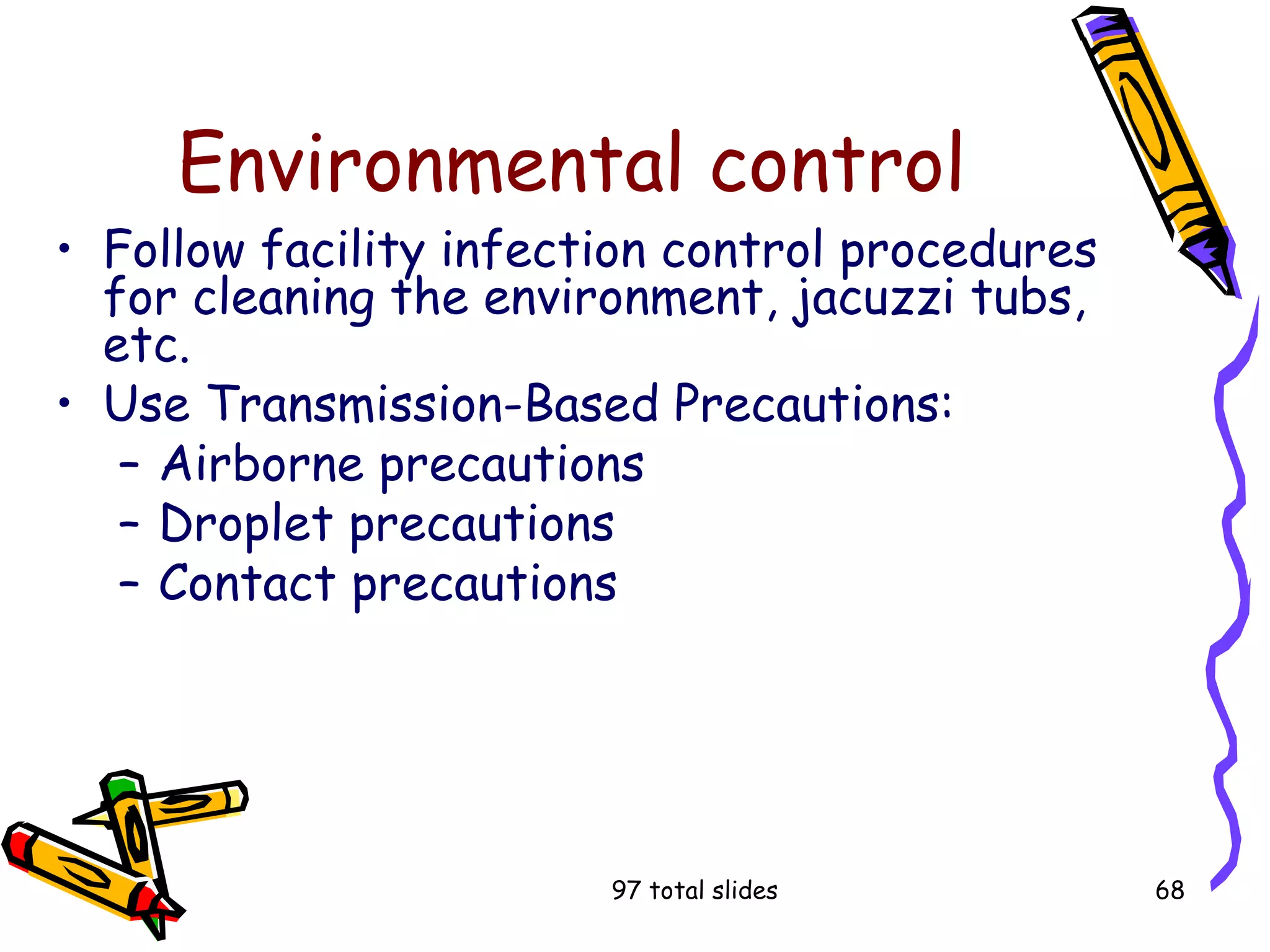 97 total slides 68
Environmental control
• Follow facility infection control procedures
for cleaning the environment, jacuzzi tubs,
etc.
• Use Transmission-Based Precautions:
– Airborne precautions
– Droplet precautions
– Contact precautions
 