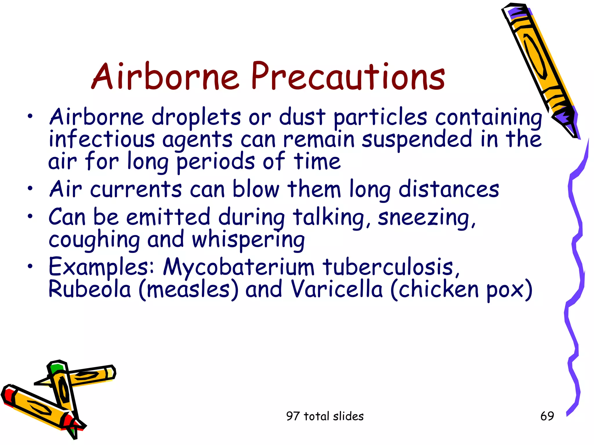 97 total slides 69
Airborne Precautions
• Airborne droplets or dust particles containing
infectious agents can remain suspended in the
air for long periods of time
• Air currents can blow them long distances
• Can be emitted during talking, sneezing,
coughing and whispering
• Examples: Mycobaterium tuberculosis,
Rubeola (measles) and Varicella (chicken pox)
 