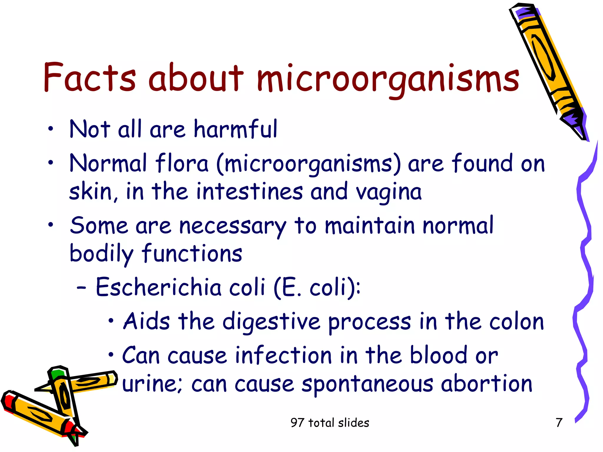 97 total slides 7
Facts about microorganisms
• Not all are harmful
• Normal flora (microorganisms) are found on
skin, in the intestines and vagina
• Some are necessary to maintain normal
bodily functions
– Escherichia coli (E. coli):
• Aids the digestive process in the colon
• Can cause infection in the blood or
urine; can cause spontaneous abortion
 