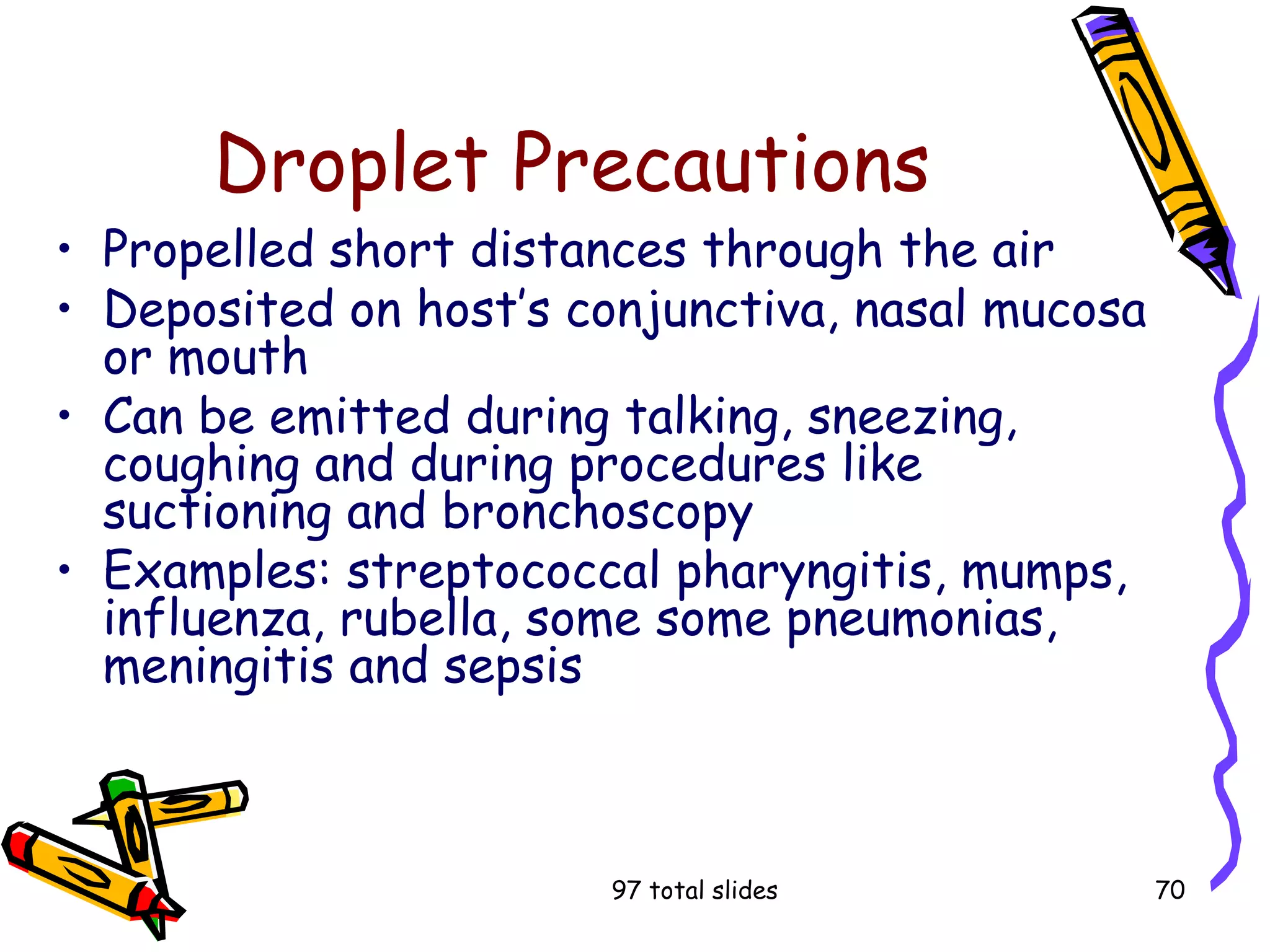 97 total slides 70
Droplet Precautions
• Propelled short distances through the air
• Deposited on host’s conjunctiva, nasal mucosa
or mouth
• Can be emitted during talking, sneezing,
coughing and during procedures like
suctioning and bronchoscopy
• Examples: streptococcal pharyngitis, mumps,
influenza, rubella, some some pneumonias,
meningitis and sepsis
 