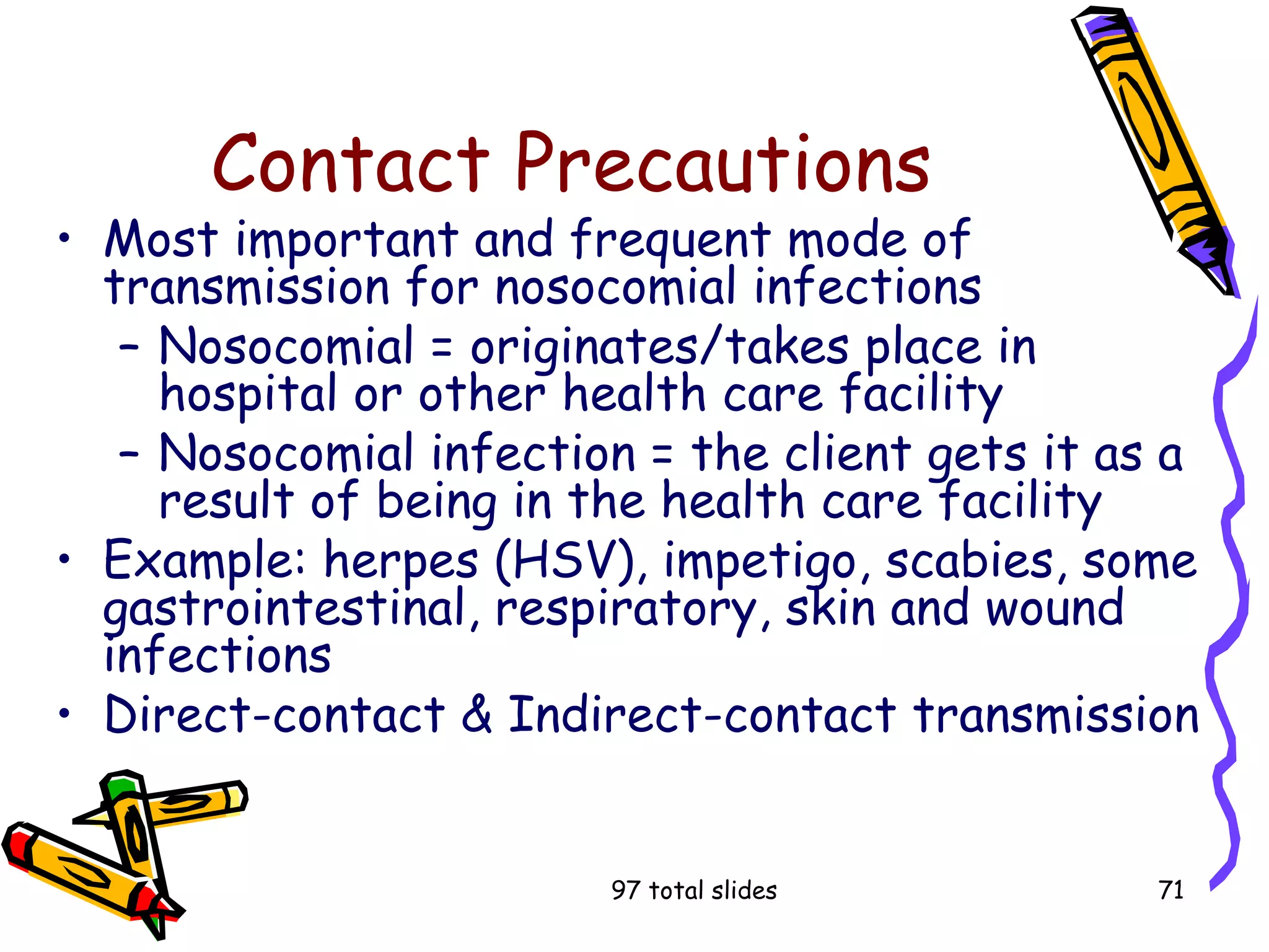 97 total slides 71
Contact Precautions
• Most important and frequent mode of
transmission for nosocomial infections
– Nosocomial = originates/takes place in
hospital or other health care facility
– Nosocomial infection = the client gets it as a
result of being in the health care facility
• Example: herpes (HSV), impetigo, scabies, some
gastrointestinal, respiratory, skin and wound
infections
• Direct-contact & Indirect-contact transmission
 