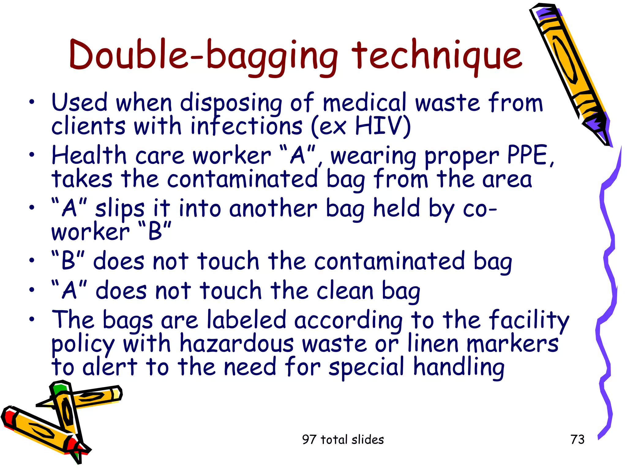 97 total slides 73
Double-bagging technique
• Used when disposing of medical waste from
clients with infections (ex HIV)
• Health care worker “A”, wearing proper PPE,
takes the contaminated bag from the area
• “A” slips it into another bag held by co-
worker “B”
• “B” does not touch the contaminated bag
• “A” does not touch the clean bag
• The bags are labeled according to the facility
policy with hazardous waste or linen markers
to alert to the need for special handling
 