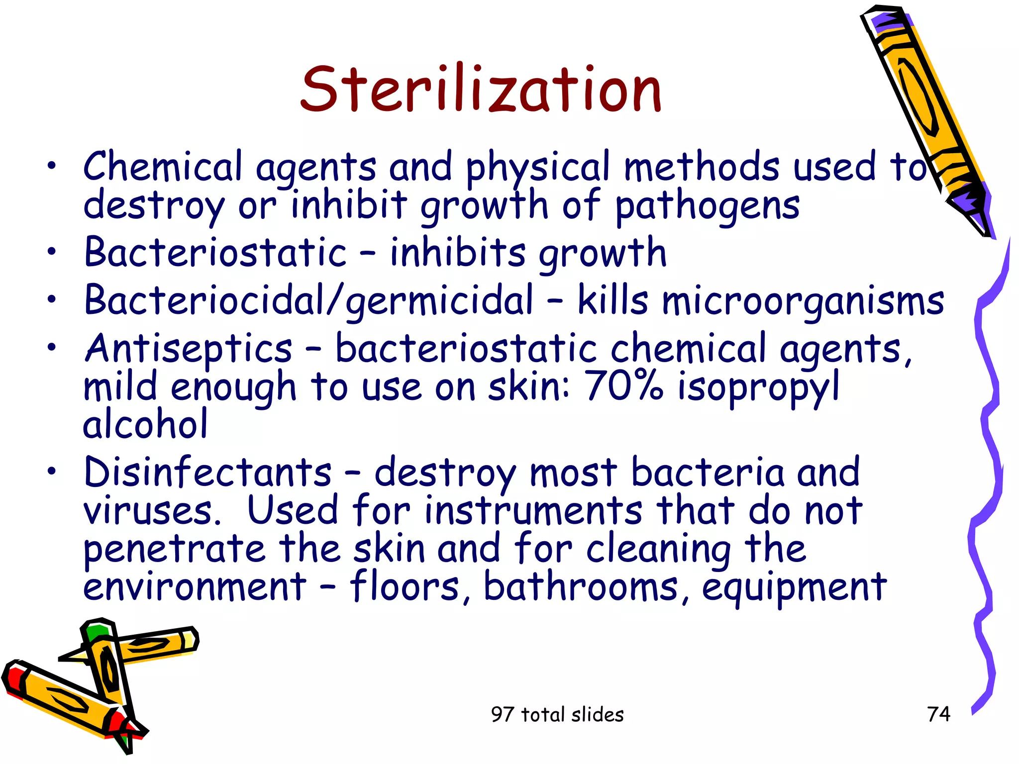 97 total slides 74
Sterilization
• Chemical agents and physical methods used to
destroy or inhibit growth of pathogens
• Bacteriostatic – inhibits growth
• Bacteriocidal/germicidal – kills microorganisms
• Antiseptics – bacteriostatic chemical agents,
mild enough to use on skin: 70% isopropyl
alcohol
• Disinfectants – destroy most bacteria and
viruses. Used for instruments that do not
penetrate the skin and for cleaning the
environment – floors, bathrooms, equipment
 