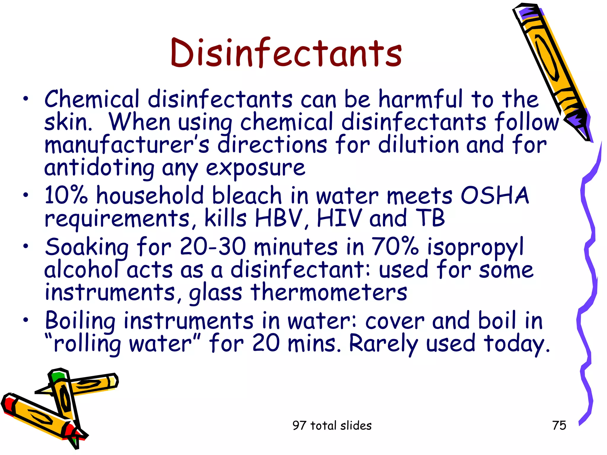 97 total slides 75
Disinfectants
• Chemical disinfectants can be harmful to the
skin. When using chemical disinfectants follow
manufacturer’s directions for dilution and for
antidoting any exposure
• 10% household bleach in water meets OSHA
requirements, kills HBV, HIV and TB
• Soaking for 20-30 minutes in 70% isopropyl
alcohol acts as a disinfectant: used for some
instruments, glass thermometers
• Boiling instruments in water: cover and boil in
“rolling water” for 20 mins. Rarely used today.
 