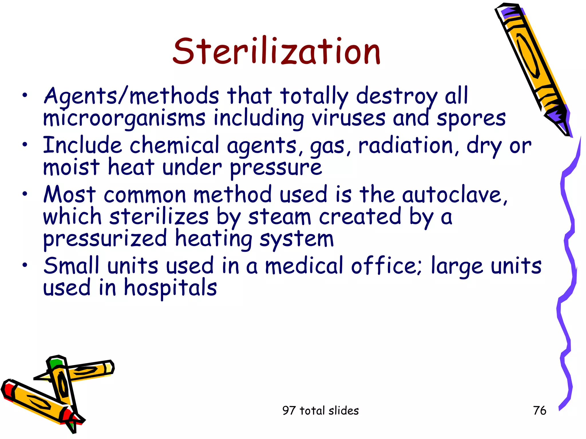 97 total slides 76
Sterilization
• Agents/methods that totally destroy all
microorganisms including viruses and spores
• Include chemical agents, gas, radiation, dry or
moist heat under pressure
• Most common method used is the autoclave,
which sterilizes by steam created by a
pressurized heating system
• Small units used in a medical office; large units
used in hospitals
 