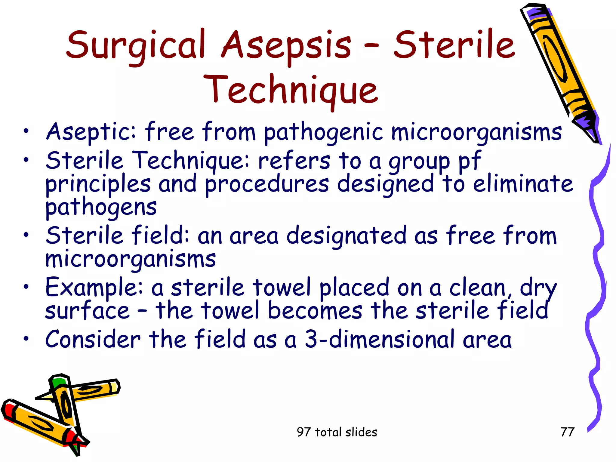 97 total slides 77
Surgical Asepsis – Sterile
Technique
• Aseptic: free from pathogenic microorganisms
• Sterile Technique: refers to a group pf
principles and procedures designed to eliminate
pathogens
• Sterile field: an area designated as free from
microorganisms
• Example: a sterile towel placed on a clean, dry
surface – the towel becomes the sterile field
• Consider the field as a 3-dimensional area
 