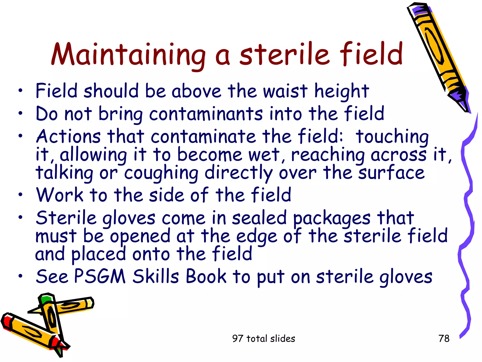 97 total slides 78
Maintaining a sterile field
• Field should be above the waist height
• Do not bring contaminants into the field
• Actions that contaminate the field: touching
it, allowing it to become wet, reaching across it,
talking or coughing directly over the surface
• Work to the side of the field
• Sterile gloves come in sealed packages that
must be opened at the edge of the sterile field
and placed onto the field
• See PSGM Skills Book to put on sterile gloves
 