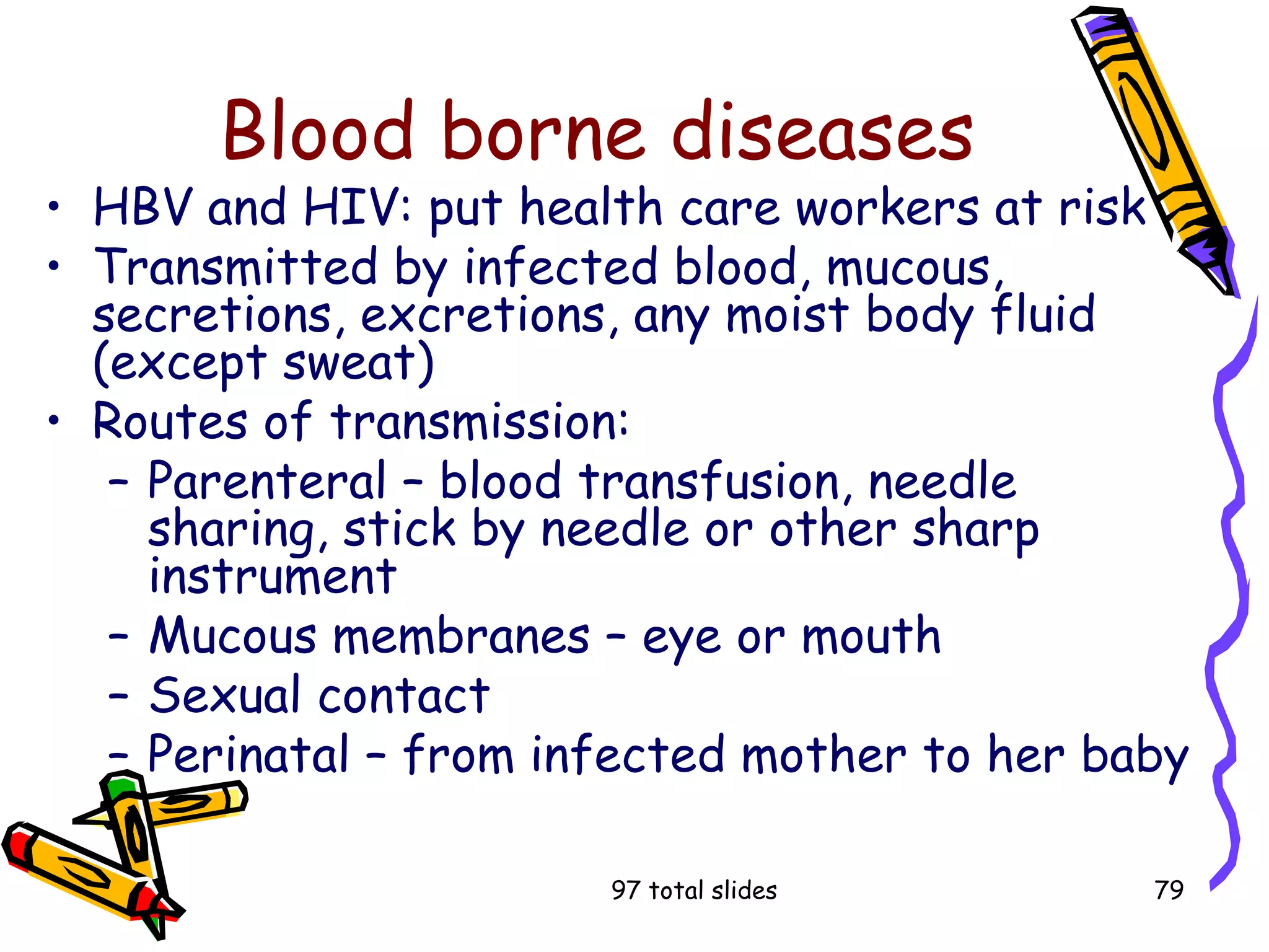 97 total slides 79
Blood borne diseases
• HBV and HIV: put health care workers at risk
• Transmitted by infected blood, mucous,
secretions, excretions, any moist body fluid
(except sweat)
• Routes of transmission:
– Parenteral – blood transfusion, needle
sharing, stick by needle or other sharp
instrument
– Mucous membranes – eye or mouth
– Sexual contact
– Perinatal – from infected mother to her baby
 
