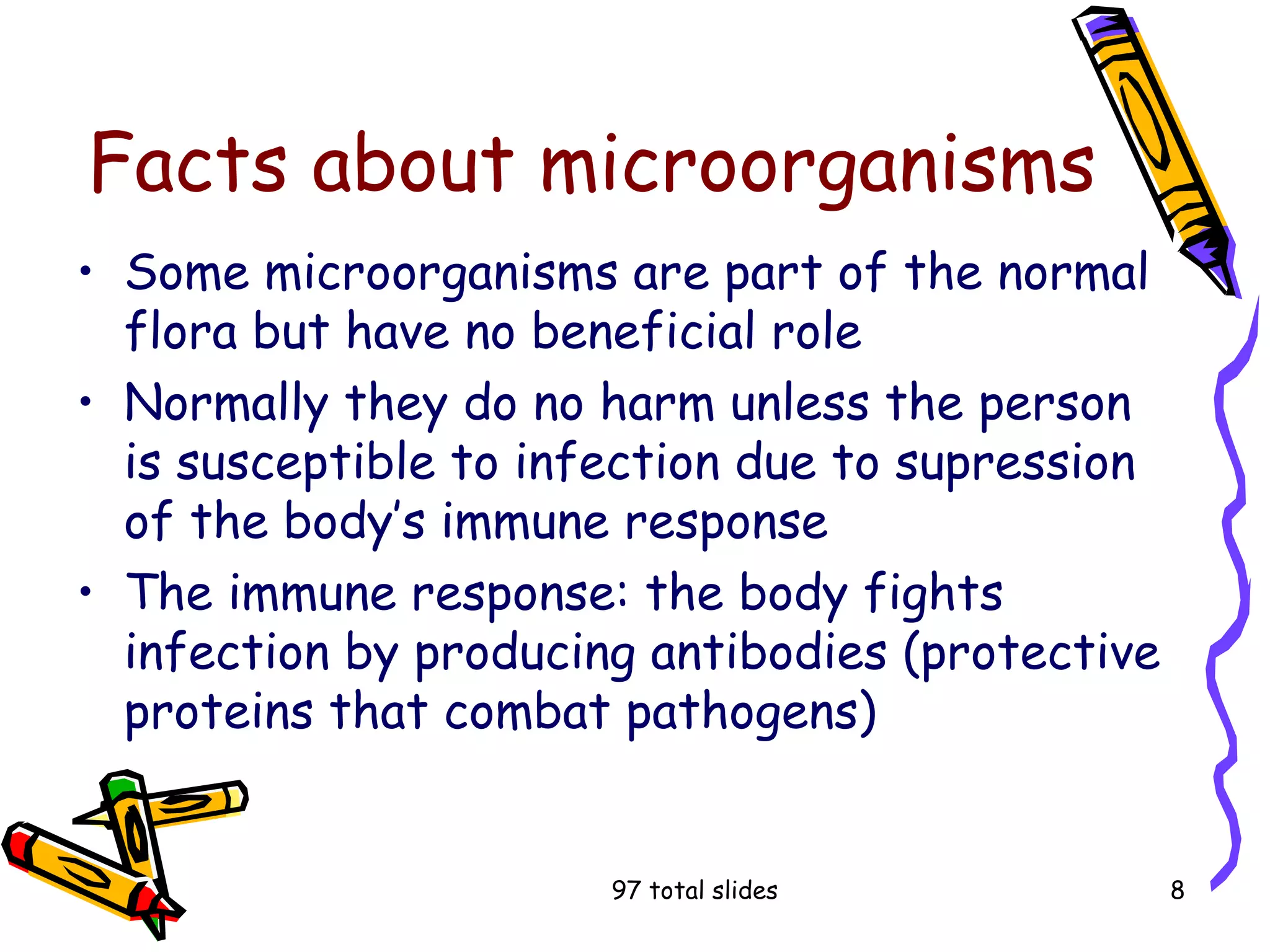 97 total slides 8
Facts about microorganisms
• Some microorganisms are part of the normal
flora but have no beneficial role
• Normally they do no harm unless the person
is susceptible to infection due to supression
of the body’s immune response
• The immune response: the body fights
infection by producing antibodies (protective
proteins that combat pathogens)
 