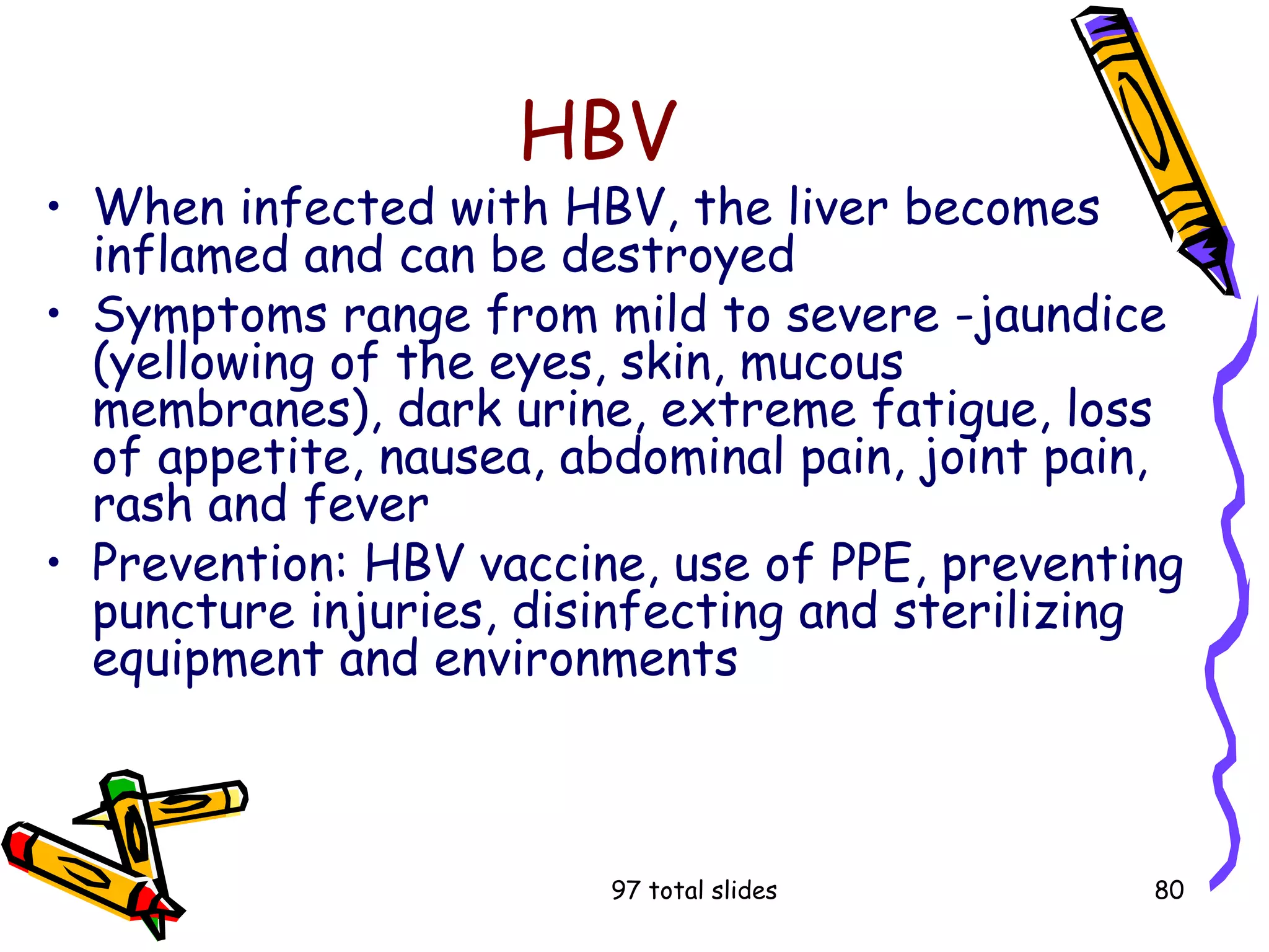 97 total slides 80
HBV
• When infected with HBV, the liver becomes
inflamed and can be destroyed
• Symptoms range from mild to severe -jaundice
(yellowing of the eyes, skin, mucous
membranes), dark urine, extreme fatigue, loss
of appetite, nausea, abdominal pain, joint pain,
rash and fever
• Prevention: HBV vaccine, use of PPE, preventing
puncture injuries, disinfecting and sterilizing
equipment and environments
 