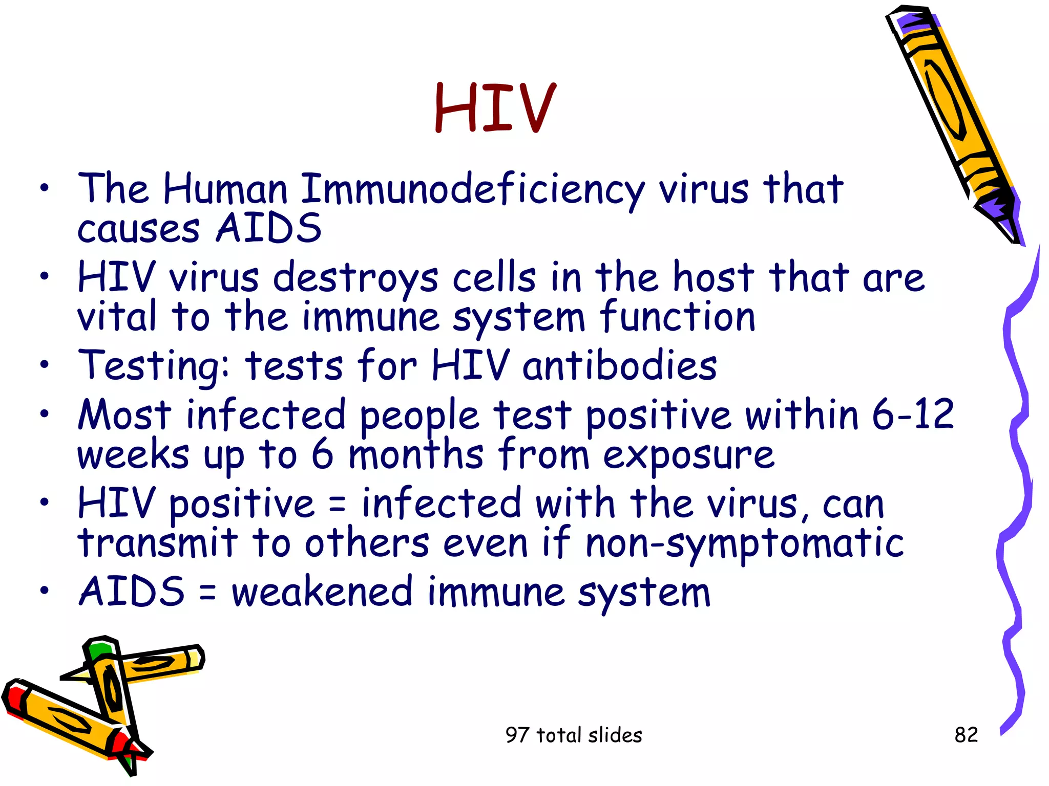 97 total slides 82
HIV
• The Human Immunodeficiency virus that
causes AIDS
• HIV virus destroys cells in the host that are
vital to the immune system function
• Testing: tests for HIV antibodies
• Most infected people test positive within 6-12
weeks up to 6 months from exposure
• HIV positive = infected with the virus, can
transmit to others even if non-symptomatic
• AIDS = weakened immune system
 