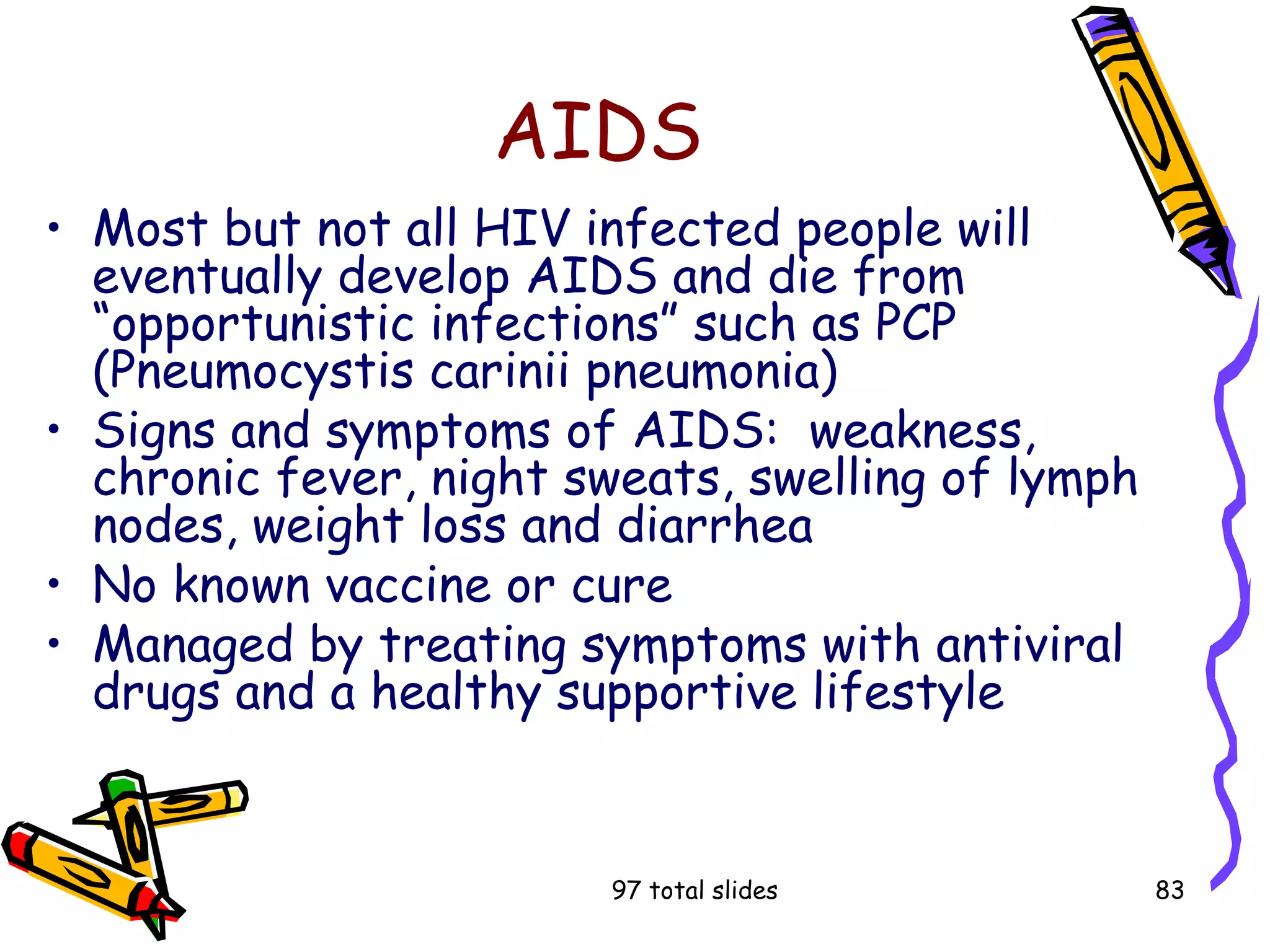 97 total slides 83
AIDS
• Most but not all HIV infected people will
eventually develop AIDS and die from
“opportunistic infections” such as PCP
(Pneumocystis carinii pneumonia)
• Signs and symptoms of AIDS: weakness,
chronic fever, night sweats, swelling of lymph
nodes, weight loss and diarrhea
• No known vaccine or cure
• Managed by treating symptoms with antiviral
drugs and a healthy supportive lifestyle
 