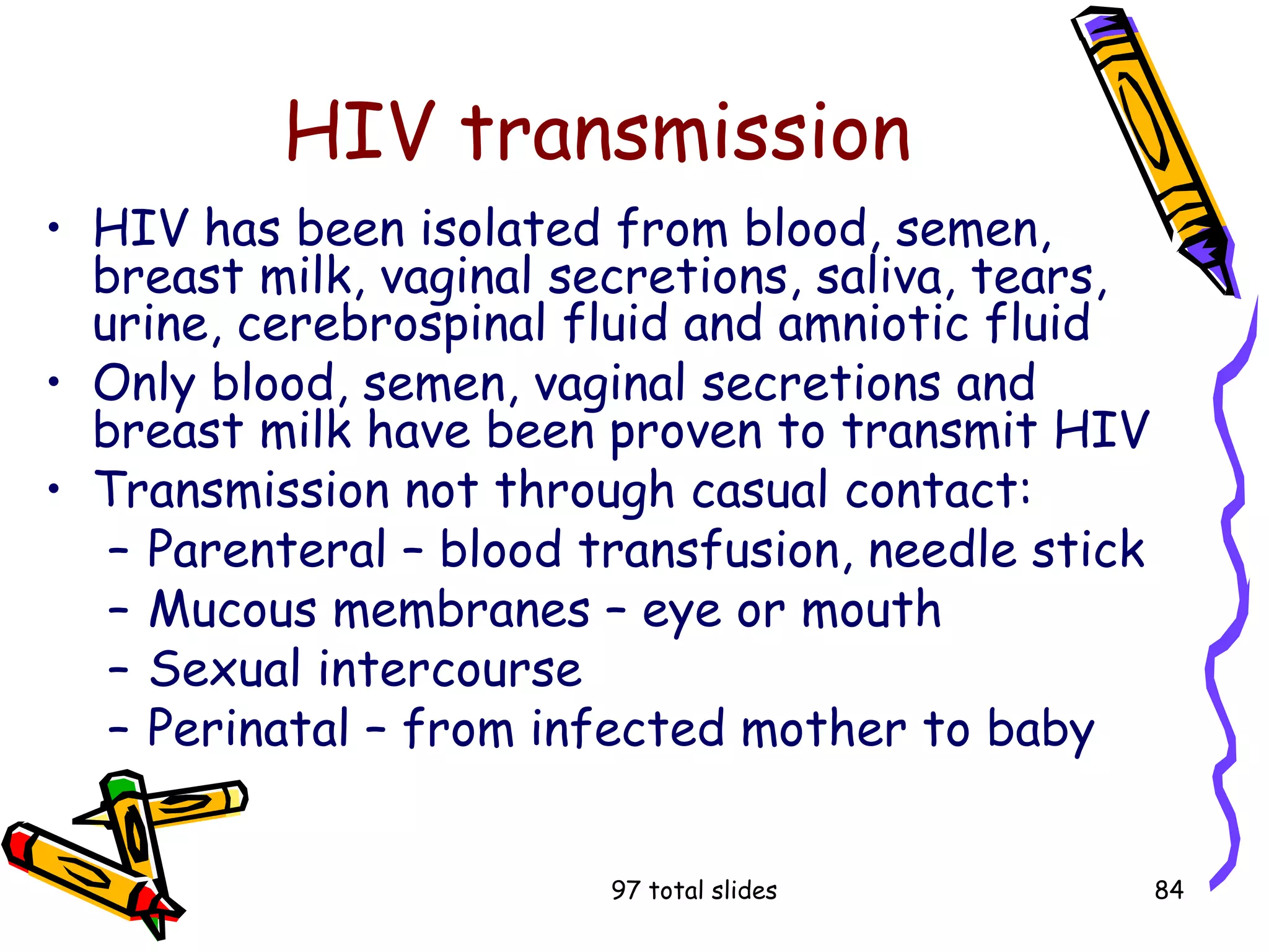 97 total slides 84
HIV transmission
• HIV has been isolated from blood, semen,
breast milk, vaginal secretions, saliva, tears,
urine, cerebrospinal fluid and amniotic fluid
• Only blood, semen, vaginal secretions and
breast milk have been proven to transmit HIV
• Transmission not through casual contact:
– Parenteral – blood transfusion, needle stick
– Mucous membranes – eye or mouth
– Sexual intercourse
– Perinatal – from infected mother to baby
 
