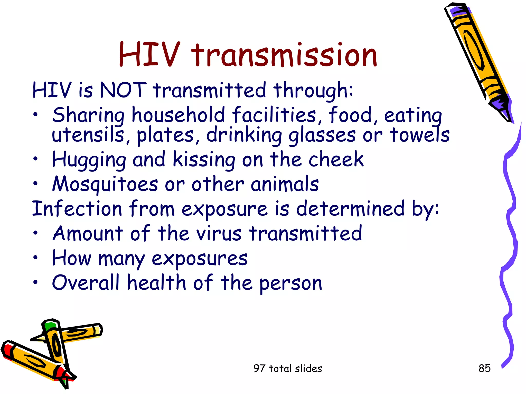 97 total slides 85
HIV transmission
HIV is NOT transmitted through:
• Sharing household facilities, food, eating
utensils, plates, drinking glasses or towels
• Hugging and kissing on the cheek
• Mosquitoes or other animals
Infection from exposure is determined by:
• Amount of the virus transmitted
• How many exposures
• Overall health of the person
 