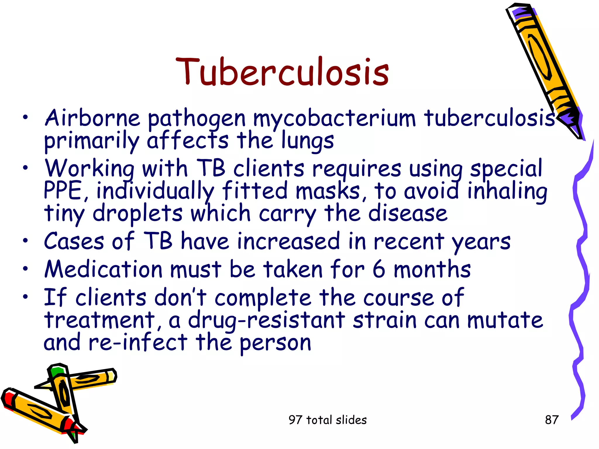 97 total slides 87
Tuberculosis
• Airborne pathogen mycobacterium tuberculosis
primarily affects the lungs
• Working with TB clients requires using special
PPE, individually fitted masks, to avoid inhaling
tiny droplets which carry the disease
• Cases of TB have increased in recent years
• Medication must be taken for 6 months
• If clients don’t complete the course of
treatment, a drug-resistant strain can mutate
and re-infect the person
 