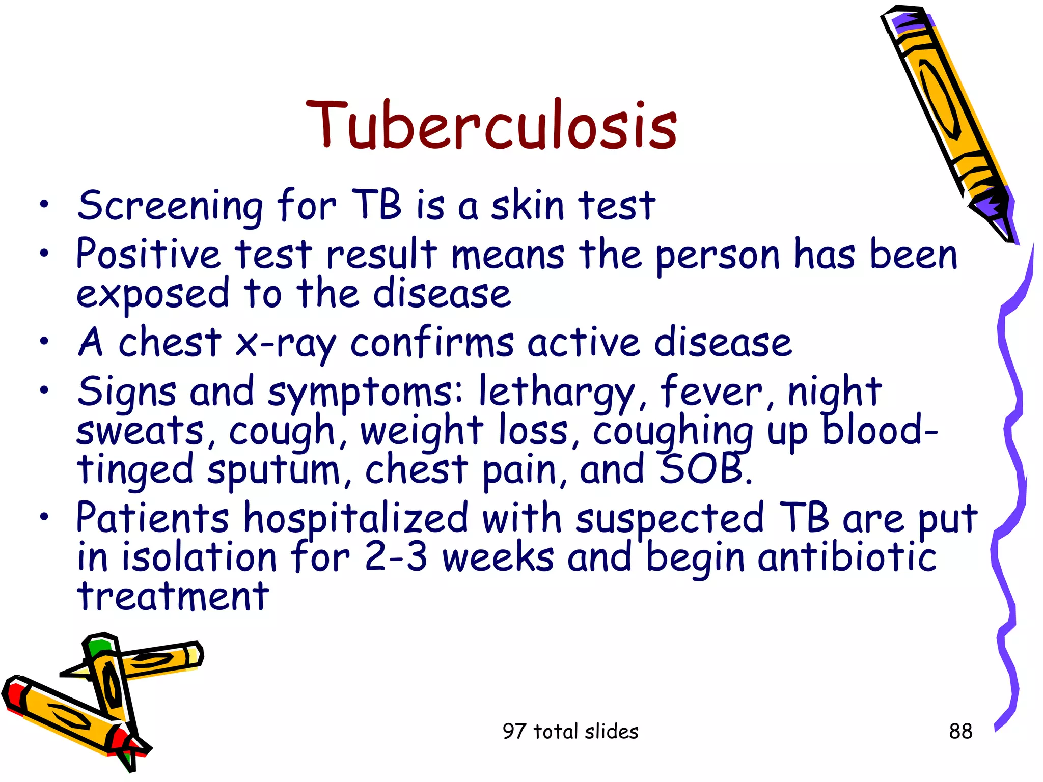 97 total slides 88
Tuberculosis
• Screening for TB is a skin test
• Positive test result means the person has been
exposed to the disease
• A chest x-ray confirms active disease
• Signs and symptoms: lethargy, fever, night
sweats, cough, weight loss, coughing up blood-
tinged sputum, chest pain, and SOB.
• Patients hospitalized with suspected TB are put
in isolation for 2-3 weeks and begin antibiotic
treatment
 
