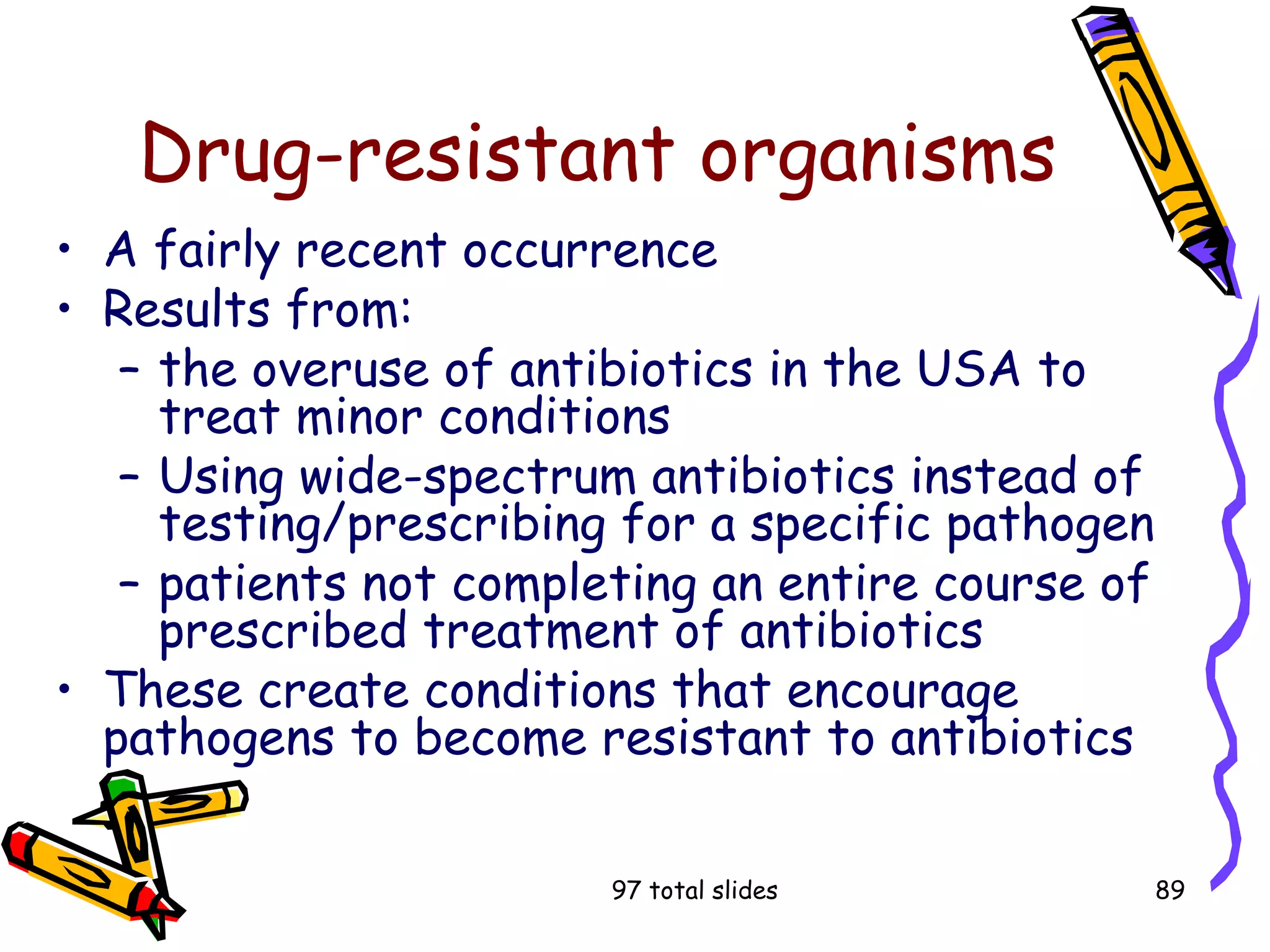97 total slides 89
Drug-resistant organisms
• A fairly recent occurrence
• Results from:
– the overuse of antibiotics in the USA to
treat minor conditions
– Using wide-spectrum antibiotics instead of
testing/prescribing for a specific pathogen
– patients not completing an entire course of
prescribed treatment of antibiotics
• These create conditions that encourage
pathogens to become resistant to antibiotics
 