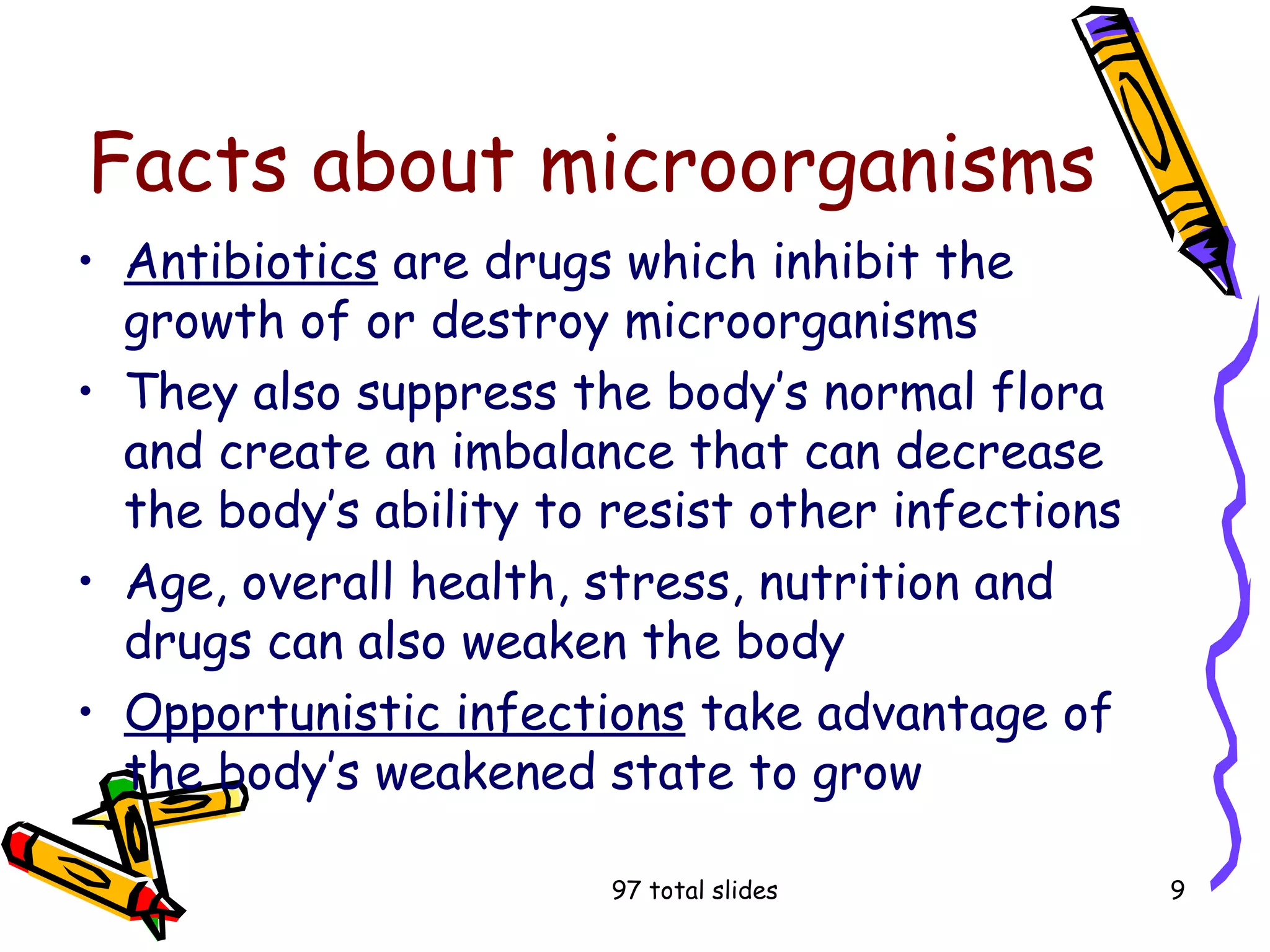 97 total slides 9
Facts about microorganisms
• Antibiotics are drugs which inhibit the
growth of or destroy microorganisms
• They also suppress the body’s normal flora
and create an imbalance that can decrease
the body’s ability to resist other infections
• Age, overall health, stress, nutrition and
drugs can also weaken the body
• Opportunistic infections take advantage of
the body’s weakened state to grow
 