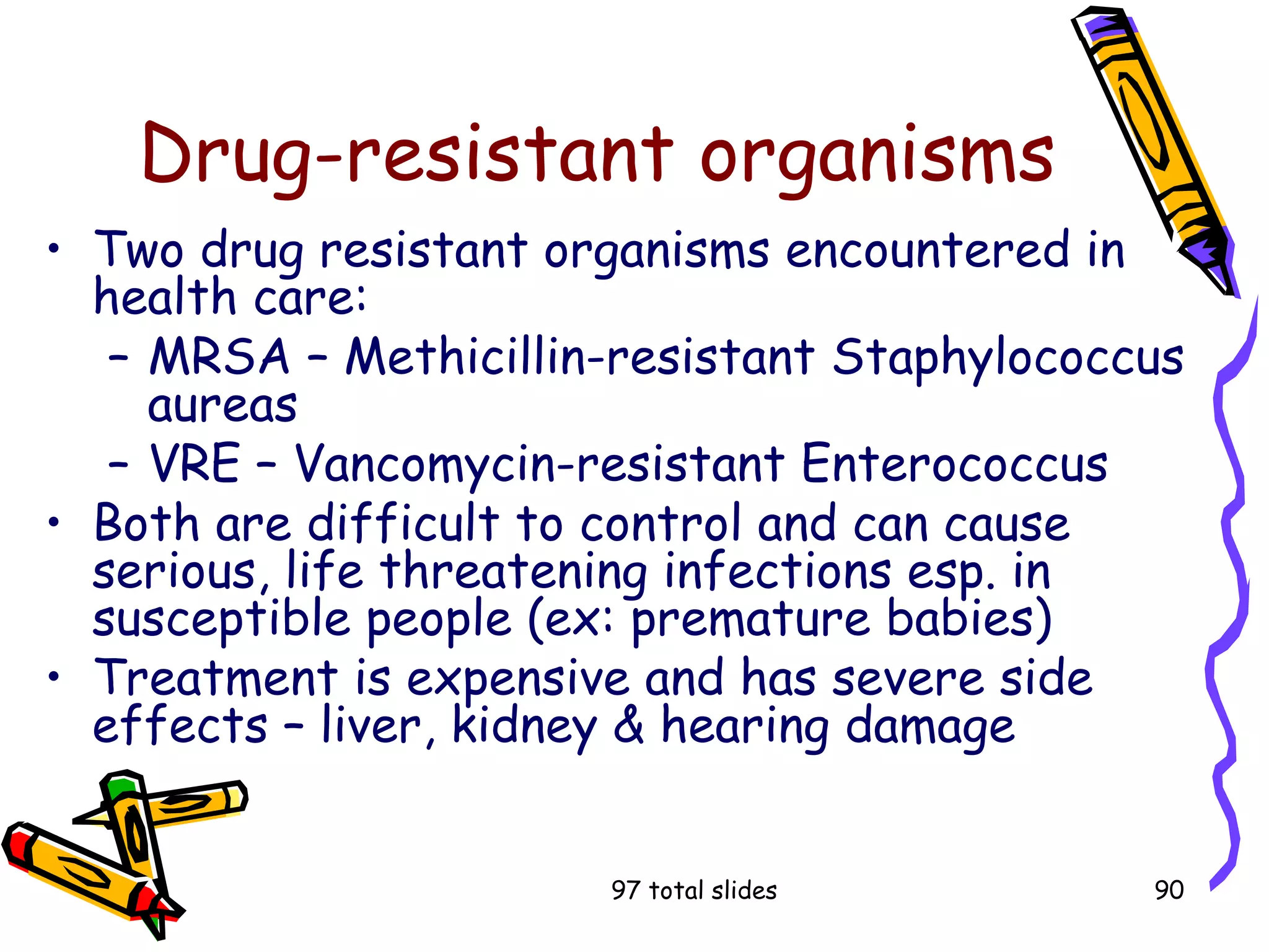 97 total slides 90
Drug-resistant organisms
• Two drug resistant organisms encountered in
health care:
– MRSA – Methicillin-resistant Staphylococcus
aureas
– VRE – Vancomycin-resistant Enterococcus
• Both are difficult to control and can cause
serious, life threatening infections esp. in
susceptible people (ex: premature babies)
• Treatment is expensive and has severe side
effects – liver, kidney & hearing damage
 